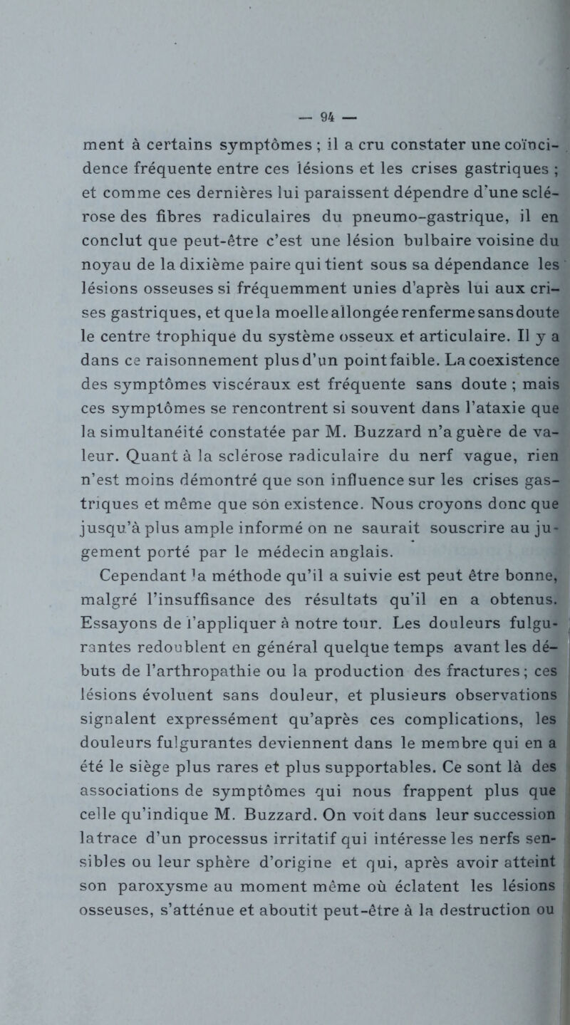 ment à certains symptômes ; il a cru constater une coïnci- dence fréquente entre ces lésions et les crises gastriques ; et comme ces dernières lui paraissent dépendre d'une sclé- rose des fibres radiculaires du pneumo-gastrique, il en conclut que peut-être c’est une lésion bulbaire voisine du noyau de la dixième paire qui tient sous sa dépendance les lésions osseuses si fréquemment unies d’après lui aux cri- ses gastriques, et que la moelle allongée renferme sans doute le centre trophique du système osseux et articulaire. U y a dans ce raisonnement plus d’un point faible. La coexistence des symptômes viscéraux est fréquente sans doute ; mais ces symptômes se rencontrent si souvent dans l’ataxie que la simultanéité constatée par M. Buzzard n’a guère de va- leur. Quant à la sclérose radiculaire du nerf vague, rien n’est moins démontré que son influence sur les crises gas- triques et même que son existence. Nous croyons donc que jusqu’à plus ample informé on ne saurait souscrire au ju- gement porté par le médecin anglais. Cependant la méthode qu’il a suivie est peut être bonne, malgré l’insuffisance des résultats qu’il en a obtenus. Essayons de l’appliquer à notre tour. Les douleurs fulgu- rantes redoublent en général quelque temps avant les dé- buts de l’arthropathie ou la production des fractures; ces lésions évoluent sans douleur, et plusieurs observations signalent expressément qu’après ces complications, les douleurs fulgurantes deviennent dans le membre qui en a été le siège plus rares et plus supportables. Ce sont là des associations de symptômes qui nous frappent plus que celle qu’indique M. Buzzard. On voit dans leur succession latrace d’un processus irritatif qui intéresse les nerfs sen- sibles ou leur sphère d’origine et qui, après avoir atteint son paroxysme au moment même où éclatent les lésions osseuses, s’atténue et aboutit peut-être à la destruction ou