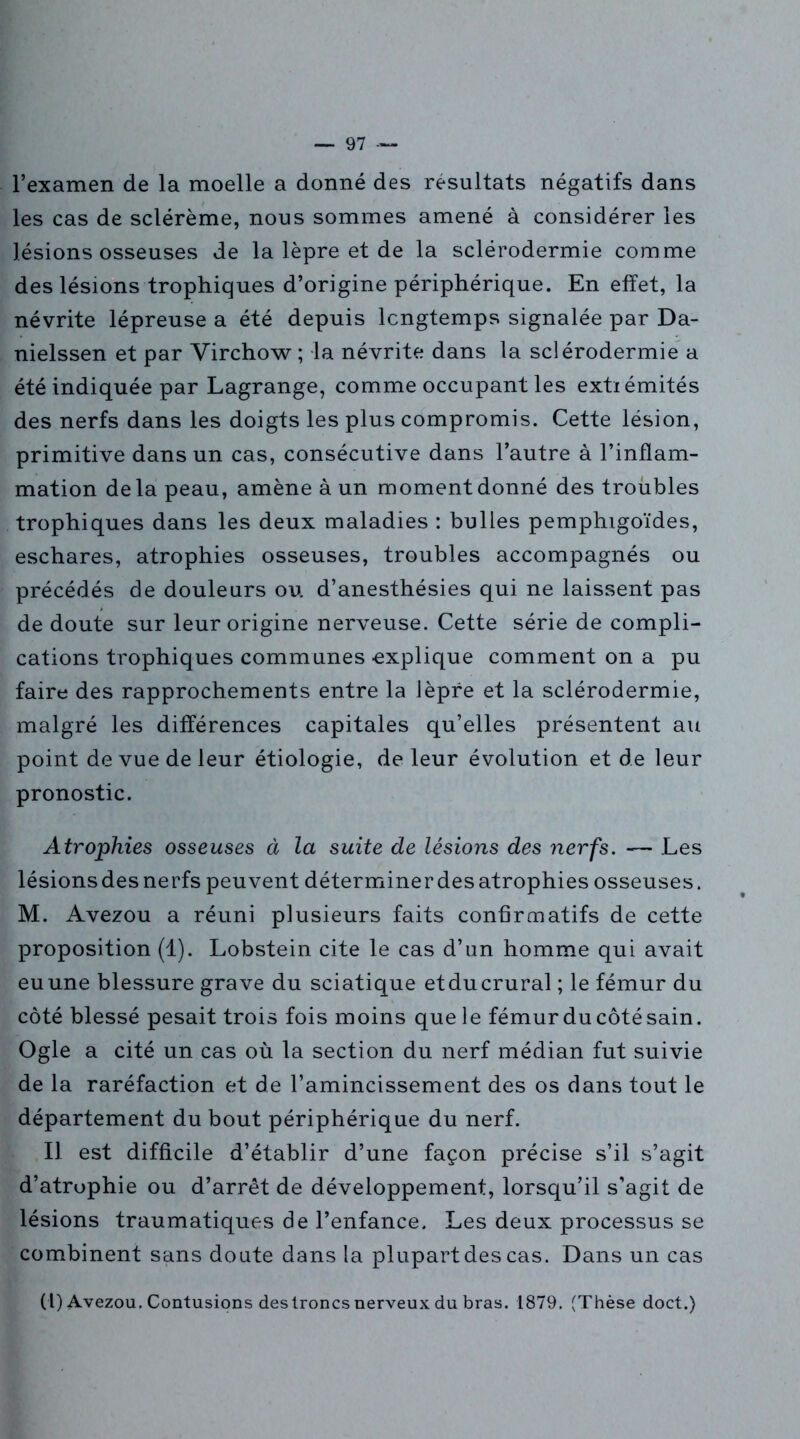 l’examen de la moelle a donné des résultats négatifs dans les cas de sclérème, nous sommes amené à considérer les lésions osseuses de la lèpre et de la sclérodermie comme des lésions trophiques d’origine périphérique. En effet, la névrite lépreuse a été depuis longtemps signalée par Da- nielssen et par Virchow ; la névrite dans la sclérodermie a été indiquée par Lagrange, comme occupant les extiémités des nerfs dans les doigts les plus compromis. Cette lésion, primitive dans un cas, consécutive dans l’autre à l’inflam- mation delà peau, amène à un moment donné des troubles trophiques dans les deux maladies : bulles pemphigoïdes, eschares, atrophies osseuses, troubles accompagnés ou précédés de douleurs ou d’anesthésies qui ne laissent pas de doute sur leur origine nerveuse. Cette série de compli- cations trophiques communes -explique comment on a pu faire des rapprochements entre la lèpre et la sclérodermie, malgré les différences capitales qu’elles présentent au point de vue de leur étiologie, de leur évolution et de leur pronostic. Atrophies osseuses à la suite de lésions des nerfs. — Les lésionsdesnerfs peuvent déterminer des atrophies osseuses. M. Avezou a réuni plusieurs faits confirmatifs de cette proposition (1). Lobstein cite le cas d’un homme qui avait eu une blessure grave du sciatique et du crural ; le fémur du côté blessé pesait trois fois moins que le fémur du côté sain. Ogle a cité un cas où la section du nerf médian fut suivie de la raréfaction et de l’amincissement des os dans tout le département du bout périphérique du nerf. Il est difficile d’établir d’une façon précise s’il s’agit d’atrophie ou d’arrêt de développement, lorsqu’il s’agit de lésions traumatiques de l’enfance. Les deux processus se combinent sans doute dans la plupart des cas. Dans un cas (l) Avezou. Contusions des troncs nerveux du bras. 1879. (Thèse doct.)