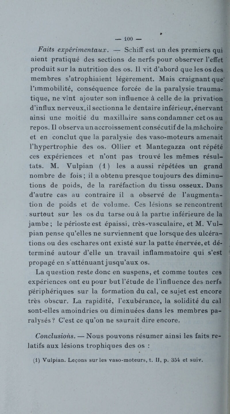 Faits expérimentaux. — Schiff est un des premiers qui aient pratiqué des sections de nerfs pour observer l’effet produit sur la nutrition des os. 11 vit d’abord que les os des membres s’atrophiaient légèrement. Mais craignant que' l’immobilité, conséquence forcée de la paralysie trauma- tique, ne vint ajouter son influence à celle de la privation d’influx nerveux,il sectionna le dentaire inférieur, énervant ainsi une moitié du maxillaire sans condamner cet os au repos. Il observa unaccroissement consécutif de la mâchoire et en conclut que la paralysie des vaso-moteurs amenait l’hypertrophie des os. Ollier et Mantegazza ont répété ces expériences et n’ont pas trouvé les mêmes résul- tats. M. Vulpian (1) les a aussi répétées un grand nombre de fois; il a obtenu presque toujours des diminu- tions de poids, de la raréfaction du tissu osseux. Dans d’autre cas au contraire il a observé de l’augmenta- tion de poids et de volume. Ces lésions se rencontrent surtout sur les os du tarse ou à la partie inférieure de la jambe; le périoste est épaissi, très-vasculaire, et M. Vul- pian pense qu’elles ne surviennent que lorsque des ulcéra- tions ou des eschares ont existé sur la patte énervée, et dé- terminé autour d’elle un travail inflammatoire qui s’est propagé en s'atténuant jusqu’aux os. La question reste donc en suspens, et comme toutes ces expériences ont eu pour but l’étude de l’influence des nerfs périphériques sur la formation du cal, ce sujet est encore très obscur. La rapidité, l’exubérance, la solidité du cal sont-elles amoindries ou diminuées dans les membres pa- ralysés ? C’est ce qu’on ne saurait dire encore. Conclusions. — Nous pouvons résumer ainsi les faits re- latifs aux lésions trophiques des os : (1) Vulpian. Leçons sur les vaso-moteurs, t. Il, p. 354 et suiv.