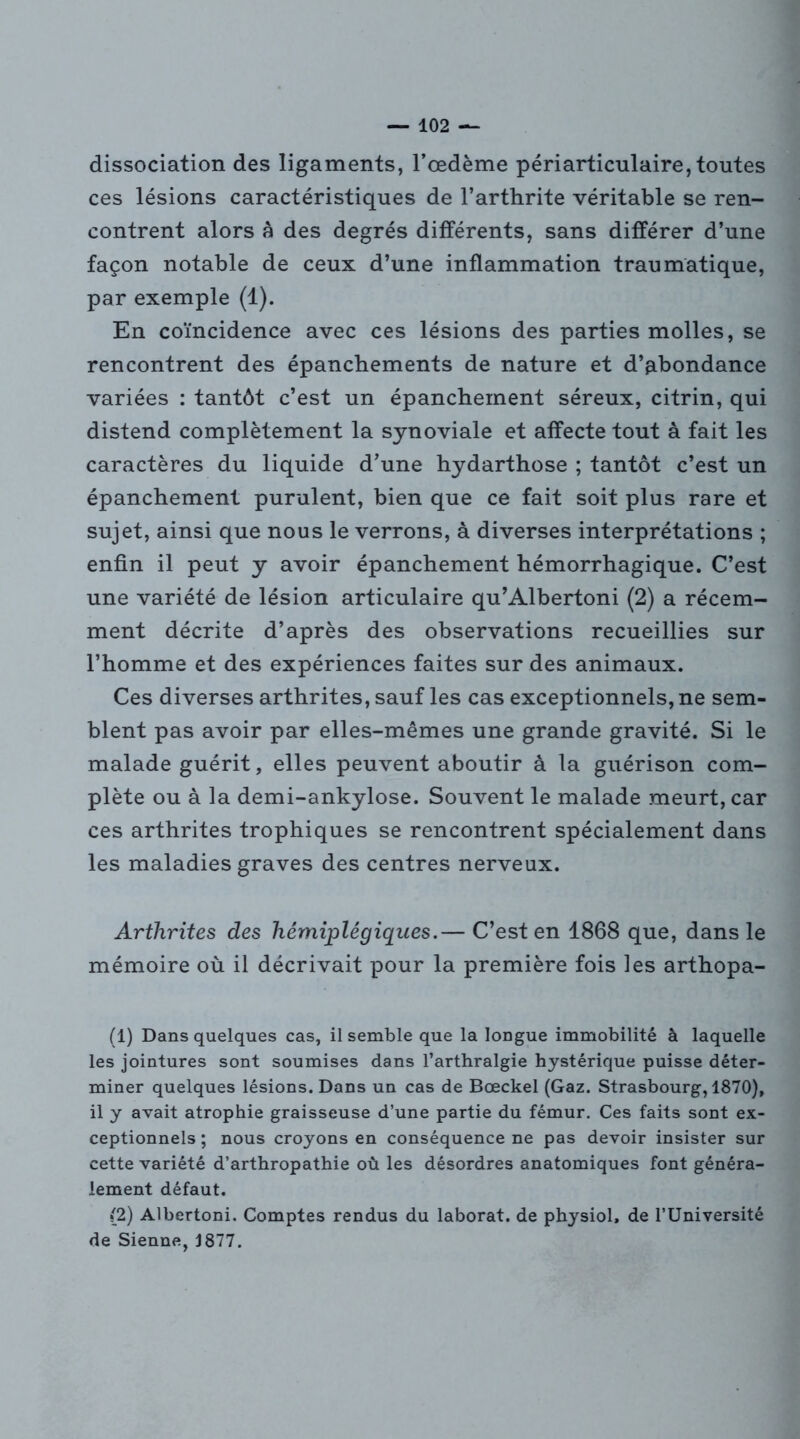 dissociation des ligaments, l’œdème péri articulaire, toutes ces lésions caractéristiques de l’arthrite véritable se ren- contrent alors à des degrés différents, sans différer d’une façon notable de ceux d’une inflammation traumatique, par exemple (1). En coïncidence avec ces lésions des parties molles, se rencontrent des épanchements de nature et d’abondance variées : tantôt c’est un épanchement séreux, citrin, qui distend complètement la synoviale et affecte tout à fait les caractères du liquide d’une hydarthose ; tantôt c’est un épanchement purulent, bien que ce fait soit plus rare et sujet, ainsi que nous le verrons, à diverses interprétations ; enfin il peut y avoir épanchement hémorrhagique. C’est une variété de lésion articulaire qu’Albertoni (2) a récem- ment décrite d’après des observations recueillies sur l’homme et des expériences faites sur des animaux. Ces diverses arthrites, sauf les cas exceptionnels, ne sem- blent pas avoir par elles-mêmes une grande gravité. Si le malade guérit, elles peuvent aboutir à la guérison com- plète ou à la demi-ankylose. Souvent le malade meurt, car ces arthrites trophiques se rencontrent spécialement dans les maladies graves des centres nerveux. Arthrites des hémiplégiques.— C’est en 1868 que, dans le mémoire où il décrivait pour la première fois les arthopa- (1) Dans quelques cas, il semble que la longue immobilité à laquelle les jointures sont soumises dans l’arthralgie hystérique puisse déter- miner quelques lésions. Dans un cas de Bœckel (Gaz. Strasbourg, 1870), il y avait atrophie graisseuse d’une partie du fémur. Ces faits sont ex- ceptionnels ; nous croyons en conséquence ne pas devoir insister sur cette variété d’arthropathie où les désordres anatomiques font généra- lement défaut. (2) Albertoni. Comptes rendus du laborat. de physiol, de l’Université de Sienne, J 877.