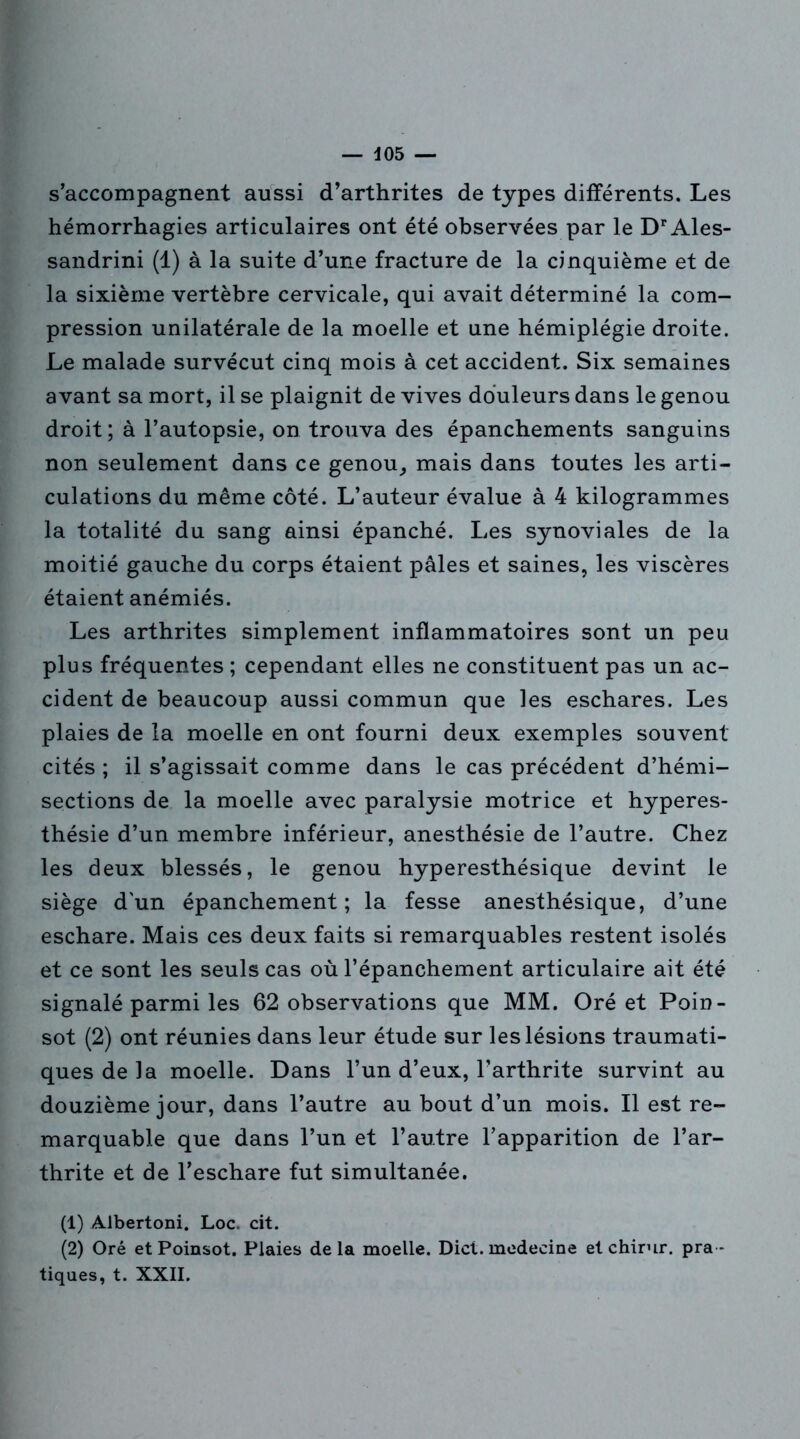 s’accompagnent aussi d’arthrites de types différents. Les hémorrhagies articulaires ont été observées par le DrAles- sandrini (1) à la suite d’une fracture de la cinquième et de la sixième vertèbre cervicale, qui avait déterminé la com- pression unilatérale de la moelle et une hémiplégie droite. Le malade survécut cinq mois à cet accident. Six semaines avant sa mort, il se plaignit de vives douleurs dans le genou droit; à l’autopsie, on trouva des épanchements sanguins non seulement dans ce genou, mais dans toutes les arti- culations du même côté. L’auteur évalue à 4 kilogrammes la totalité du sang ainsi épanché. Les synoviales de la moitié gauche du corps étaient pâles et saines, les viscères étaient anémiés. Les arthrites simplement inflammatoires sont un peu plus fréquentes ; cependant elles ne constituent pas un ac- cident de beaucoup aussi commun que les eschares. Les plaies de la moelle en ont fourni deux exemples souvent cités ; il s’agissait comme dans le cas précédent d’hémi- sections de la moelle avec paralysie motrice et hyperes- thésie d’un membre inférieur, anesthésie de l’autre. Chez les deux blessés, le genou hyperesthésique devint le siège d'un épanchement; la fesse anesthésique, d’une eschare. Mais ces deux faits si remarquables restent isolés et ce sont les seuls cas où l’épanchement articulaire ait été signalé parmi les 62 observations que MM. Oré et Poin- sot (2) ont réunies dans leur étude sur les lésions traumati- ques de la moelle. Dans l’un d’eux, l’arthrite survint au douzième jour, dans l’autre au bout d’un mois. Il est re- marquable que dans l’un et l’autre l’apparition de l’ar- thrite et de l’eschare fut simultanée. (1) Albertoni. Loc. cit. (2) Oré et Poinsot. Plaies delà moelle. Dict. medecine et chirur. pra- tiques, t. XXII.