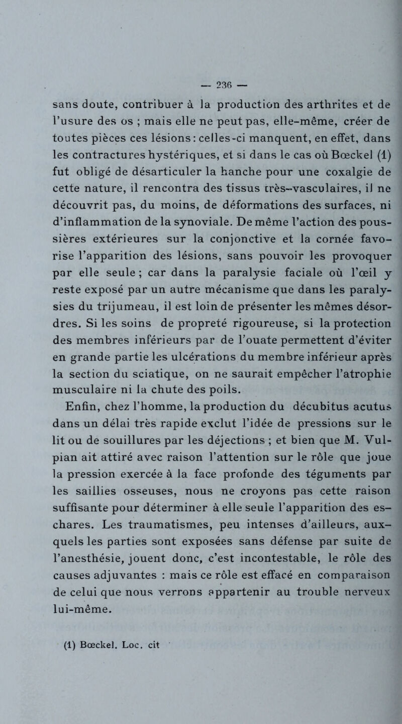 sans doute, contribuer à la production des arthrites et de l’usure des os ; mais elle ne peut pas, elle-même, créer de toutes pièces ces lésions : celles-ci manquent, en effet, dans les contractures hystériques, et si dans le cas oùBœckel (1) fut obligé de désarticuler la hanche pour une coxalgie de cette nature, il rencontra des tissus crès-vasculaires, iJ ne découvrit pas, du moins, de déformations des surfaces, ni d’inflammation de la synoviale. De même l’action des pous- sières extérieures sur la conjonctive et la cornée favo- rise l’apparition des lésions, sans pouvoir les provoquer par elle seule; car dans la paralysie faciale où l’œil y reste exposé par un autre mécanisme que dans les paraly- sies du trijumeau, il est loin de présenter les mêmes désor- dres. Si les soins de propreté rigoureuse, si la protection des membres inférieurs par de l’ouate permettent d’éviter en grande partie les ulcérations du membre inférieur après la section du sciatique, on ne saurait empêcher l’atrophie musculaire ni la chute des poils. Enfin, chez l’homme, la production du décubitus acutus dans un délai très rapide exclut l’idée de pressions sur le lit ou de souillures par les déjections ; et bien que M. Vul- pian ait attiré avec raison l’attention sur le rôle que joue la pression exercée à la face profonde des téguments par les saillies osseuses, nous ne croyons pas cette raison suffisante pour déterminer à elle seule l’apparition des es- chares. Les traumatismes, peu intenses d’ailleurs, aux- quels les parties sont exposées sans défense par suite de l’anesthésie, jouent donc, c’est incontestable, le rôle des causes adjuvantes : mais ce rôle est effacé en comparaison de celui que nous verrons appartenir au trouble nerveux lui-même. (1) Bœckel. Loc. cit