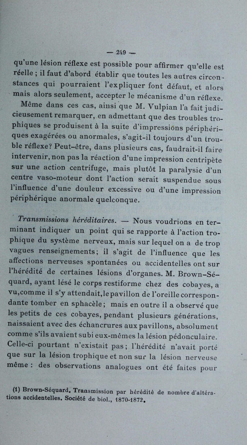 qu’une lésion réflexe est possible pour affirmer qu’elle est réelle ; il faut d’abord établir que toutes les autres circon- stances qui pourraient l’expliquer font défaut, et alors mais alors seulement, accepter le mécanisme d’un réflexe. Même dans ces cas, ainsi que M. Vulpian l’a fait judi- cieusement remarquer, en admettant que des troubles tro- phiques se produisent à la suite d’impressions périphéri- ques exagérées ou anormales, s’agit-il toujours d’un trou- ble réflexe? Peut-être, dans plusieurs cas, faudrait-il faire intervenir, non pas la réaction d’une impression centripète sur une action centrifuge, mais plutôt la paralysie d’un centre vaso-moteur dont l’action serait suspendue sous 1 influence d une douleur excessive ou d’une impression périphérique anormale quelconque. Transmissions héréditaires. — Nous voudrions en ter- minant indiquer un point qui se rapporte à l’action tro- phique du système nerveux, mais sur lequel on a de trop vagues renseignements; il s’agit de l’influence que les affections nerveuses spontanées ou accidentelles ont sur l’hérédité de certaines lésions d’organes. M. Brown-Sé- quard, ayant lésé le corps restiforme chez des cobayes, a vu,comme il s y attendait,lepavillon de l’oreille correspon- dante tomber en sphacèle ; mais en outre il a observé que les petits de ces cobayes, pendant plusieurs générations, naissaient avec des échancrures aux pavillons, absolument comme s’ils avaient subi eux-mêmes la lésion pédonculaire. Celle-ci pourtant n’existait pas ; l’hérédité n’avait porté que sur la lésion trophique et non sur la lésion nerveuse même : des observations analogues ont été faites pour (1) Brown-Séquard. Transmission par hérédité de nombre d’altéra- tions accidentelles. Société de biol., 1870-1872.