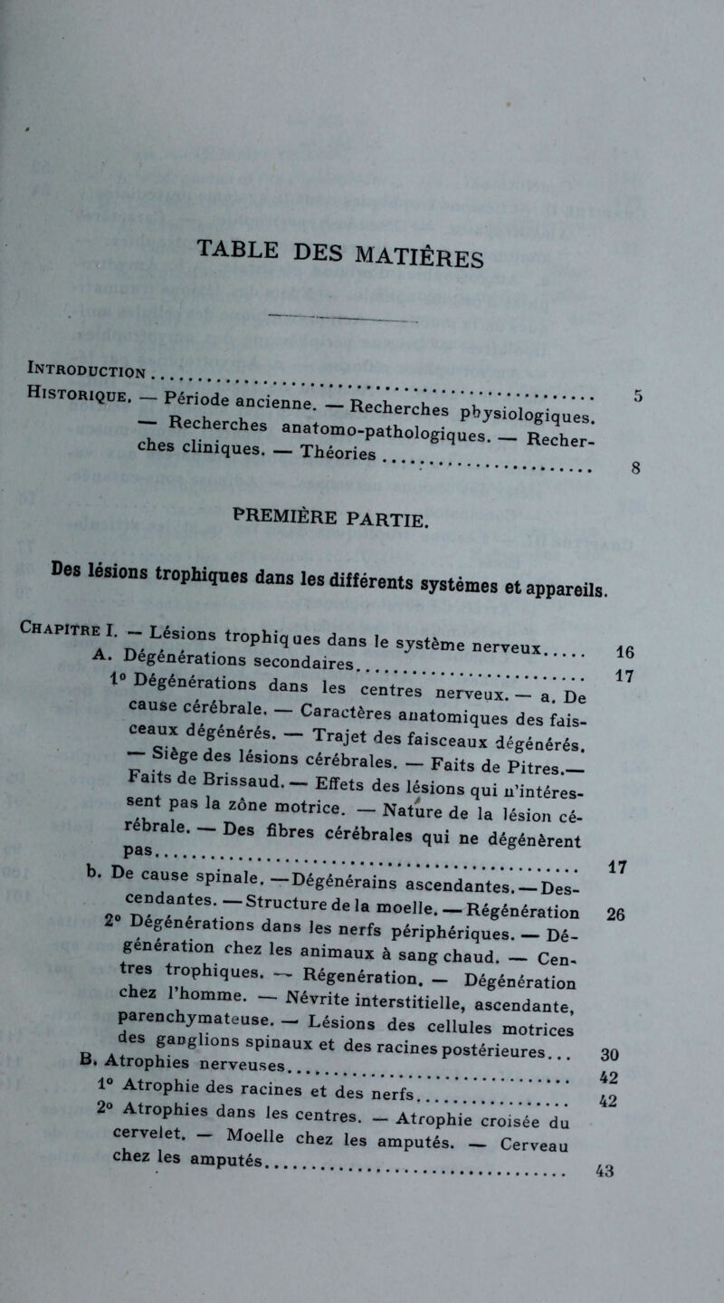 TABLE DES MATIÈRES Introduction Historique. - Période' aurienne! - R^e^- Recherches anatomo-pathologiq ches cliniques. — Théories physiologiques, ues. — Recher- 5 8 PREMIÈRE PARTIE. Des lésions trophiques dans les différents systèmes et appareils. Chapitrai. -Lésions trophiq ues dans le système nerveux. 16 A. Degenerations secondaires. 15 1“ Dégénérations dans les centres neveux.' -'a.' De ” cause cerebrale. — Caractères anatomiques des fais- _ g.* efen^es- ~ Trajet des faisceaux dégénérés. Siège des lésions cérébrales. - Faits de Pitres— Faits de Bnssaud. Effets des lésions qui n'intéres- sent pas la zone motrice. - Nature de la lésion cé- rebrale. _ Des fibres cérébrales qui ne dégénèrent b. De cause spinale. -Dégénérains ascendantes.-Des-  2» Dé^“-eS; ~S*rUCture de la m°clle. _ Régénération 26 e„enerations dans les nerfs périphériques. — Dé- génération chez les animaux à sang chaud. — Cen- \CS !7hiqUe8, Régénération. — Dégénération hez 1 homme. — Névrite interstitielle, ascendante, parenchymateuse. - Lésions des cellules motrices R a + JaDSllODS spinaux et des racines postérieures.. 30 B. Atrophies nerveuses 1“ Atrophie des racines et des nerfs .........‘ 49 2“ Atrophies dans les centres. _ Atrophie croisée du cerve et. _ Moelle chez les amputés. _ Cerveau chez les amputés 4H