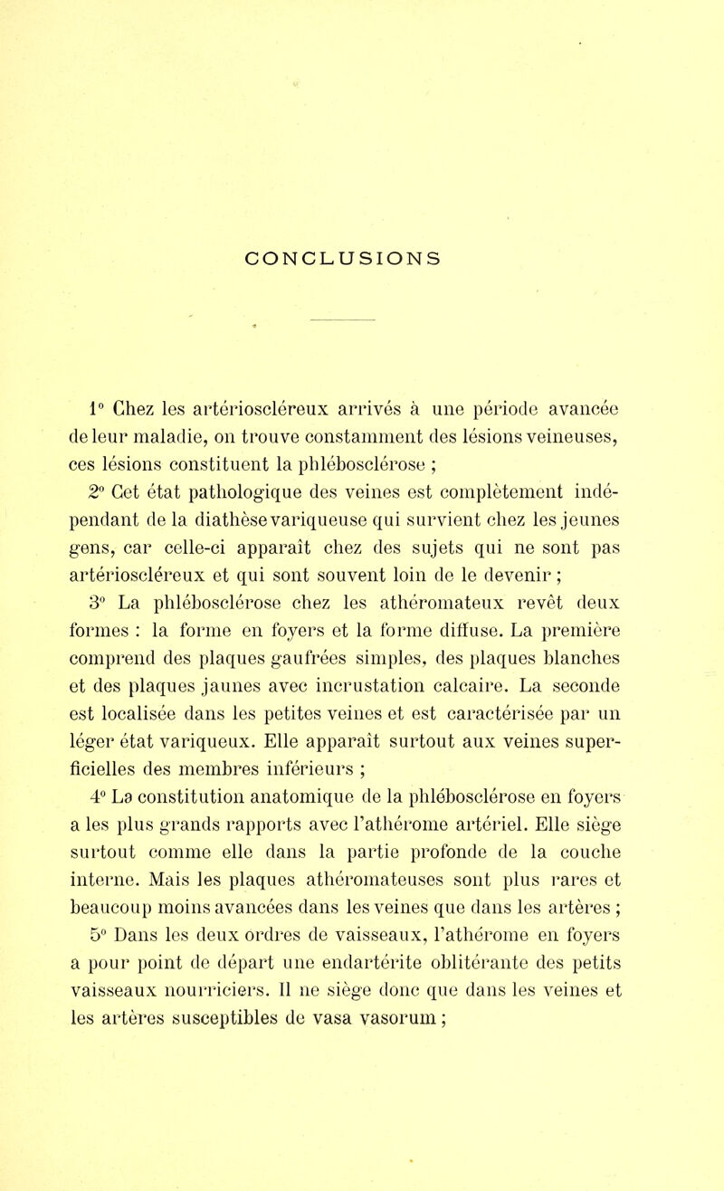 CONCLUSIONS 1° Chez les artérioscléreux arrivés à une période avancée de leur maladie, on trouve constamment des lésions veineuses, ces lésions constituent la phlébosclérose ; 2° Cet état pathologique des veines est complètement indé- pendant de la diathèse variqueuse qui survient chez les jeunes gens, car celle-ci apparaît chez des sujets qui ne sont pas artérioscléreux et qui sont souvent loin de le devenir ; 3° La phlébosclérose chez les athéromateux revêt deux formes : la forme en foyers et la forme diffuse. La première comprend des plaques gaufrées simples, des plaques blanches et des plaques jaunes avec incrustation calcaire. La seconde est localisée dans les petites veines et est caractérisée par un léger état variqueux. Elle apparaît surtout aux veines super- ficielles des membres inférieurs ; 4° La constitution anatomique de la phlébosclérose en foyers a les plus grands rapports avec l'athérome artériel. Elle siège surtout comme elle dans la partie profonde de la couche interne. Mais les plaques athéromateuses sont plus rares et beaucoup moins avancées dans les veines que dans les artères ; 5° Dans les deux ordres de vaisseaux, l'athérome en foyers a pour point de départ une endartérite oblitérante des petits vaisseaux nourriciers. Il ne siège donc que dans les veines et les artères susceptibles de vasa vasorum ;