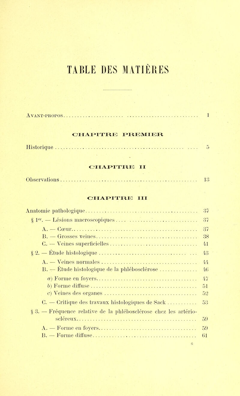 TABLE DES MATIÈRES Avant-propos CHAPITRE I >I 11 :m 11 t Historique CHAPITRE II Observations CHAPITRE III Anatomie pathologique | 1er. — Lésions macroscopiques A. — Cœur B. — Grosses veines G. — Veines superficielles | 2. — Étude histologique A. — Veines normales B. — Étude histologique de la phlébosclérose a) Forme en foyers V) Forme diffuse c) Veines des organes G. — Critique des travaux histologiques de Sack | 3. — Fréquence relative de la phlébosclérose chez les artério- scléreux A. — Forme en foyers B. — Forme diffuse