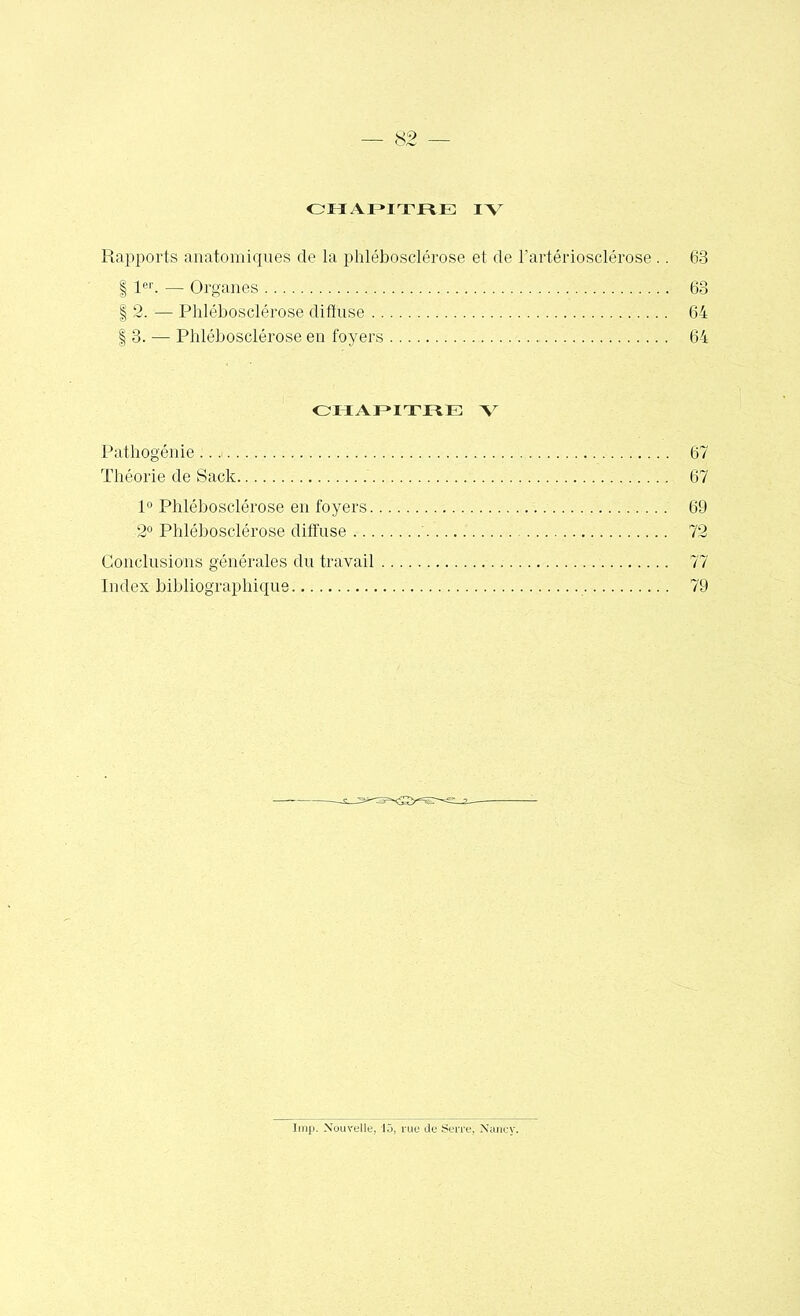 CHAPITRE IV Rapports anatomiques de la phlébosclérose et de l'artériosclérose .. 63 | 1er. — Organes 63 | 2. — Phlébosclérose diffuse 64 | 3. — Phlébosclérose en foyers 64 CHAPITRE V Pathogénie :..<... 67 Théorie de Sack 67 1° Phlébosclérose en foyers 69 2° Phlébosclérose diffuse 72 Conclusions générales du travail 77 Index bibliographique 79 Imp. Nouvelle, lô, rue de Serre; Nancy.