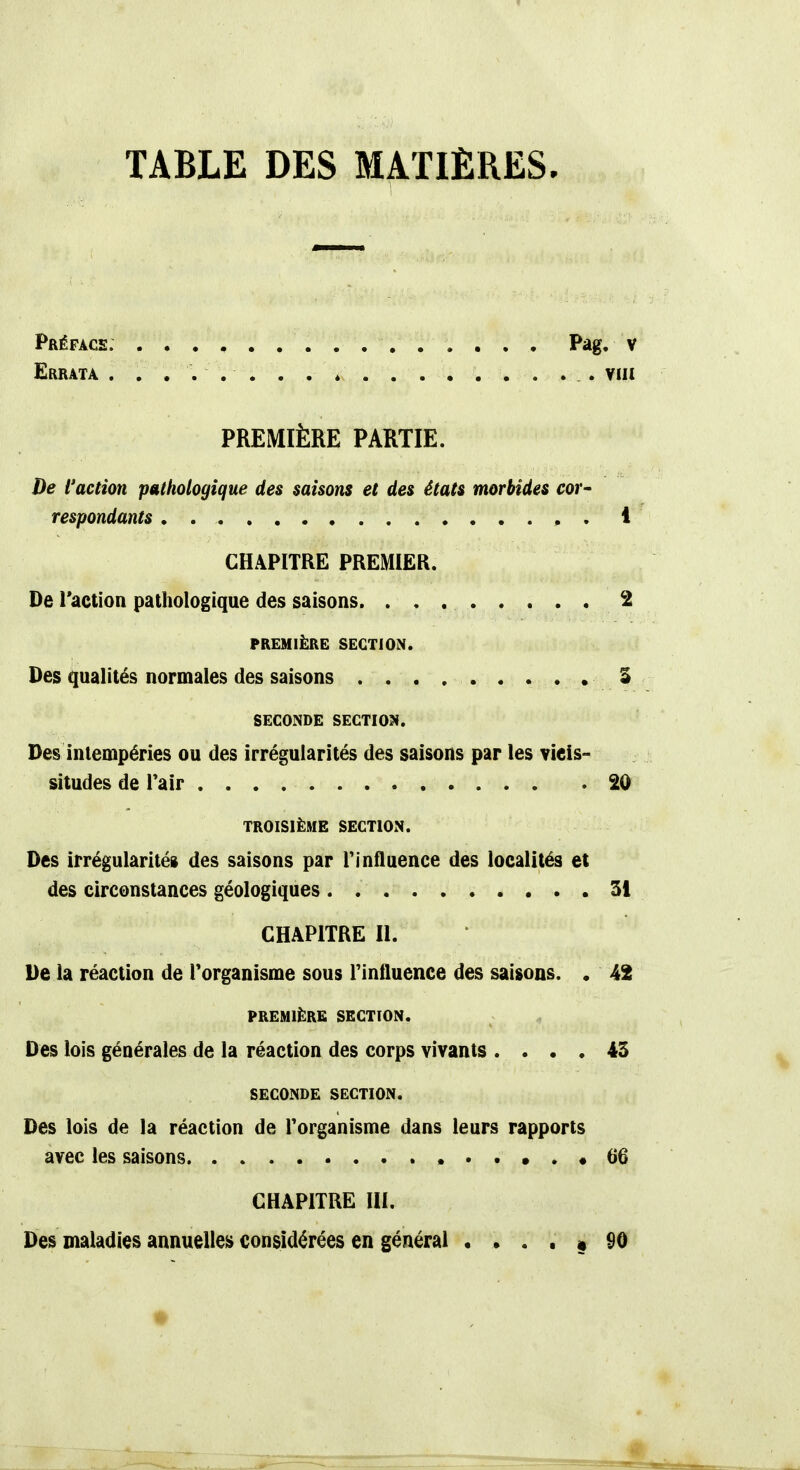 TABLE DES MATIÈRES. Préface. . . . , Pag. v Errata viii PREMIÈRE PARTIE. De l'action pathologique des saisons et des états morbides cor- respondants 1 CHAPITRE PREMIER. De l'action pathologique des saisons. 2 PREMIÈRE SECTION. Des qualités normales des saisons . . . . . • 3 SECONDE SECTION. Des intempéries ou des irrégularités des saisons par les vicis- situdes de l'air 20 TROISIÈME SECTION. Des irrégularité» des saisons par rinfluence des localités et des circonstances géologiques Si CHAPITRE II. De la réaction de l'organisme sous rinfluence des saisons. . 42 PREMIÈRE SECTION. Des lois générales de la réaction des corps vivants .... 43 SECONDE SECTION. Des lois de la réaction de l'organisme dans leurs rapports avec les saisons «66 CHAPITRE III. Des maladies annuelles considérées en général .... « 90 ♦