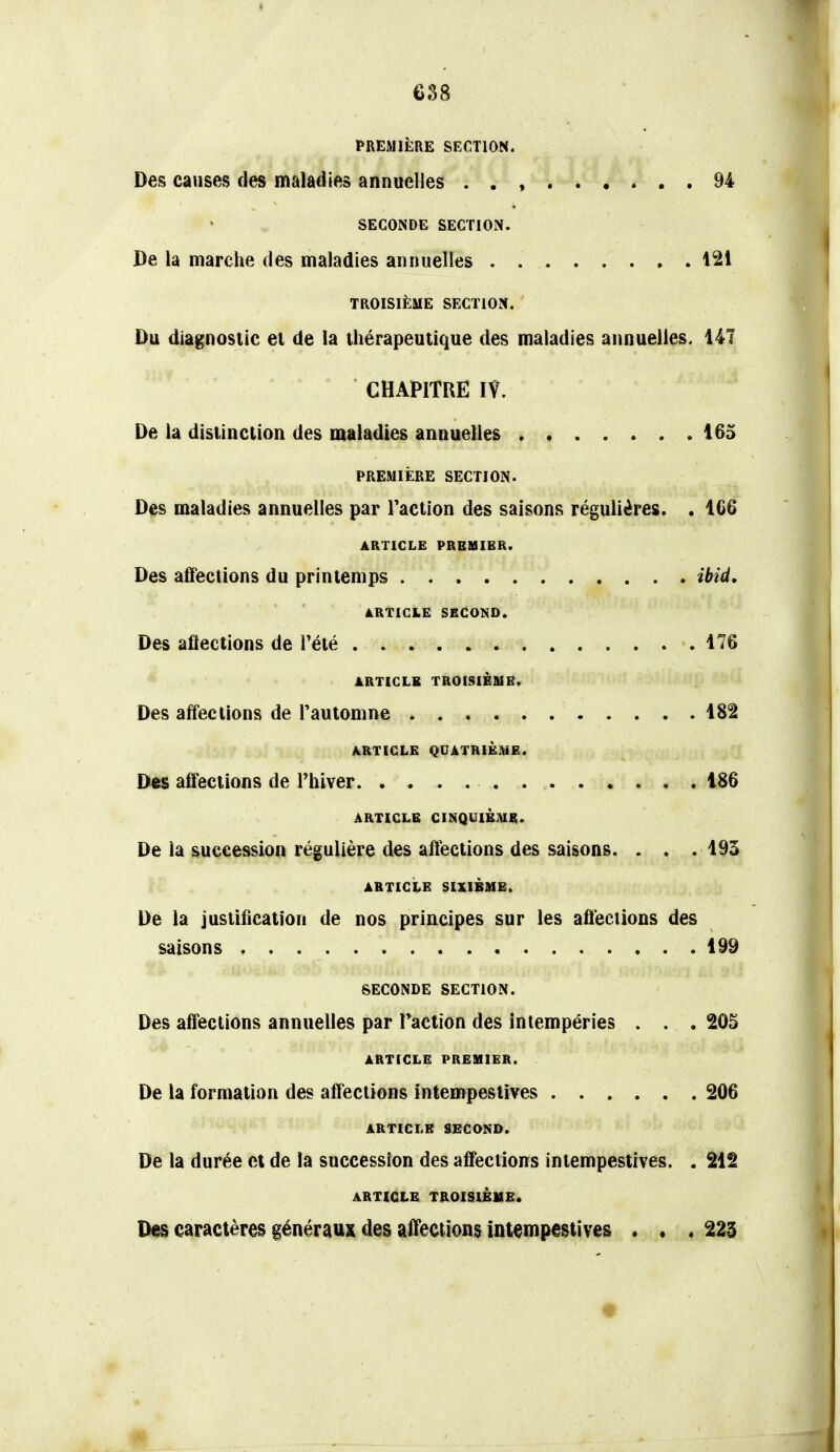 t 638 PREMIÈRE SECTION. Des causes des maladies annuelles . . , 94 SECONDE SECTION. De la marche des maladies annuelles 121 TROISIÈME SECTION. Du diagnostic et de la thérapeutique des maladies annuelles. 141 CHAPITRE IV. De la distinction des maladies annuelles 165 PREMIÈRE SECTION. Des maladies annuelles par Faction des saisons régulières. . 1G6 ARTICLE PRBaSIER. Des affections du printemps ibid, ARTICLE SBCOKD. Des aflections de l'été 176 ARTICLE TROISIÈSIB, Des affections de Tautomne 182 ARTICLE QUATRIÈIME. Des affections de rhiver 186 ARTICLE CINQUIÈIUE. De la succession régulière des affections des saisons. . . .193 ARTICLE SIXIÈME. De la justification de nos principes sur les affections des saisons 199 SECONDE SECTION. Des affections annuelles par Faction des intempéries . . .205 ARTICLE PREMIER. De la formation des affections intempestives 206 ARTICLE SECOND. De la durée et de la succession des affections intempestives. . 212 ARTICLE TROISIÈME. Des caractères généraux des affections intempestives . « .223