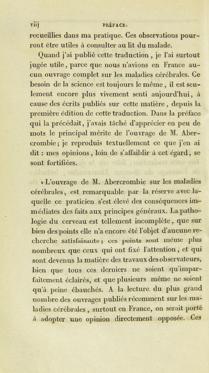 Viij PRÉFACE. recueillies dans ma pratique. Ces observations pour- ront être utiles à consulter au lit du malade. Quand j’ai publié cette traduction, je l’ai surtout jugée utile, parce que nous n’avions en France au- cun ouvrage complet sur les maladies cérébrales. Ce besoin de la science est toujours le même, il est seu- lement encore plus vivement senti aujourd’hui, à cause des écrits publiés sur cette matière , depuis la première édition de cette traduction. Dans la préface qui la précédait, j’avais tâché d’apprécier en peu de mots le principal mérite de l’ouvrage de M. Aber- crombie; je reproduis textuellement ce que j’en ai dit : mes opinions, loin de s’affaiblir à cet égard, se sont fortifiées., « L’ouvrage de M. Abercrombie sur les maladies cérébrales, est remarquable par la réserve avec la- quelle ce praticien s’est élevé des conséquences im- médiates des faits aux principes généraux. La patho- logie du cerveau est tellement incomplète, que sur bien des points elle n’à encore été l’objet d’aucune re- cherche satibfaiaaate j ces points sont même plus nombreux que ceux qui ont fixé l’attention, et qui sont devenus la matière des travaux des observateurs, bien que tous ces derniers ne soient qu impar- faitement éclairés, et que plusieurs même ne soient qu’à peine ébauchés. A la lecture du plus grand nombre des ouvrages publiés récemment sur les ma- ladies cérébrales , surtout en France, on serait porté à adopter une opinion directement opposée. Ces