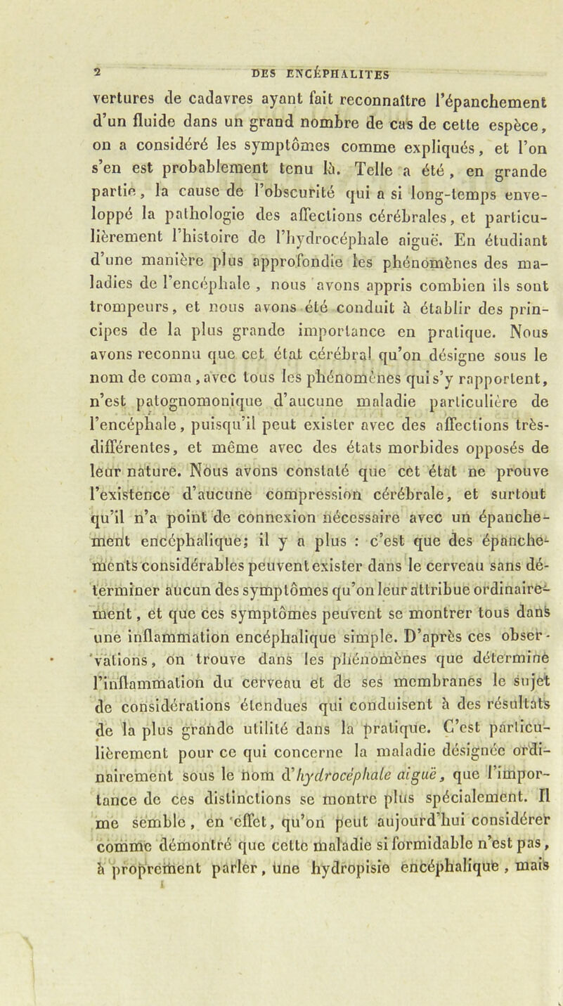 vertures de cadavres ayant fait reconnaître l’épanchement d’un fluide dans un grand nombre de cas de celle espèce, ou a considéré les symptômes comme expliqués, et l’on s’en est probablement tenu lô. Telle a été , en grande partie, la cause de l’obscurité qui a si long-temps enve- loppé la pathologie des affections cérébrales, et particu- lièrement 1 histoire de l’iiydrocéphale aiguë. En étudiant d’une manière plus approfondie les phénomènes des ma- ladies de 1 encéphale , nous avons appris combien ils sont trompeurs, et nous avons été conduit à établir des prin- cipes de la plus grande importance en pratique. Nous avons reconnu que cet état cérébral qu’on désigne sous le nom de coma,avec tous les phénomènes quis’y rapportent, n’est patognomouique d’aucune maladie particulière de l’encéphale, puisqu’il peut exister avec des affections très- différentes, et même avec des états morbides opposés de leur nature. Nous avons constaté que cet état ne prouve l’existence d’aucune compression cérébrale, et surtout qu’il n’a point de connexion nécessaire avec un épanche- merit encéphalique; il y a plus : c’est que des épanche'- mènts considérables peuvent exister dans le cerveau sans dé- terminer aucun des symptômes qu’on leur attribue ordinair&î- ment, et que ces symptômes peuvent se montrer tous danfe une inflammation encéphalique simple. D’après ces obser- 'vàtions, on trouve dans les phénomènes que déterminé l’inflammalion du cerveau et do ses membranes le sujet de considérations étendues qui conduisent h des résultats de la plus grande utilité dans la pratique. C’est particu- lièrement pour ce qui coneerne la maladie désignée ordi- nairement sous le hom hydrocéphale aiguë, que l’impor- tance de ces distinctions se montre plus spécialement. Il me semble, én'effet, qu’on peut aujourd’hui considère^ comme démontré que cette maladie si formidable n’est pas, h proprcitient parler, üne hydropisio éncéphaliqufe , mais