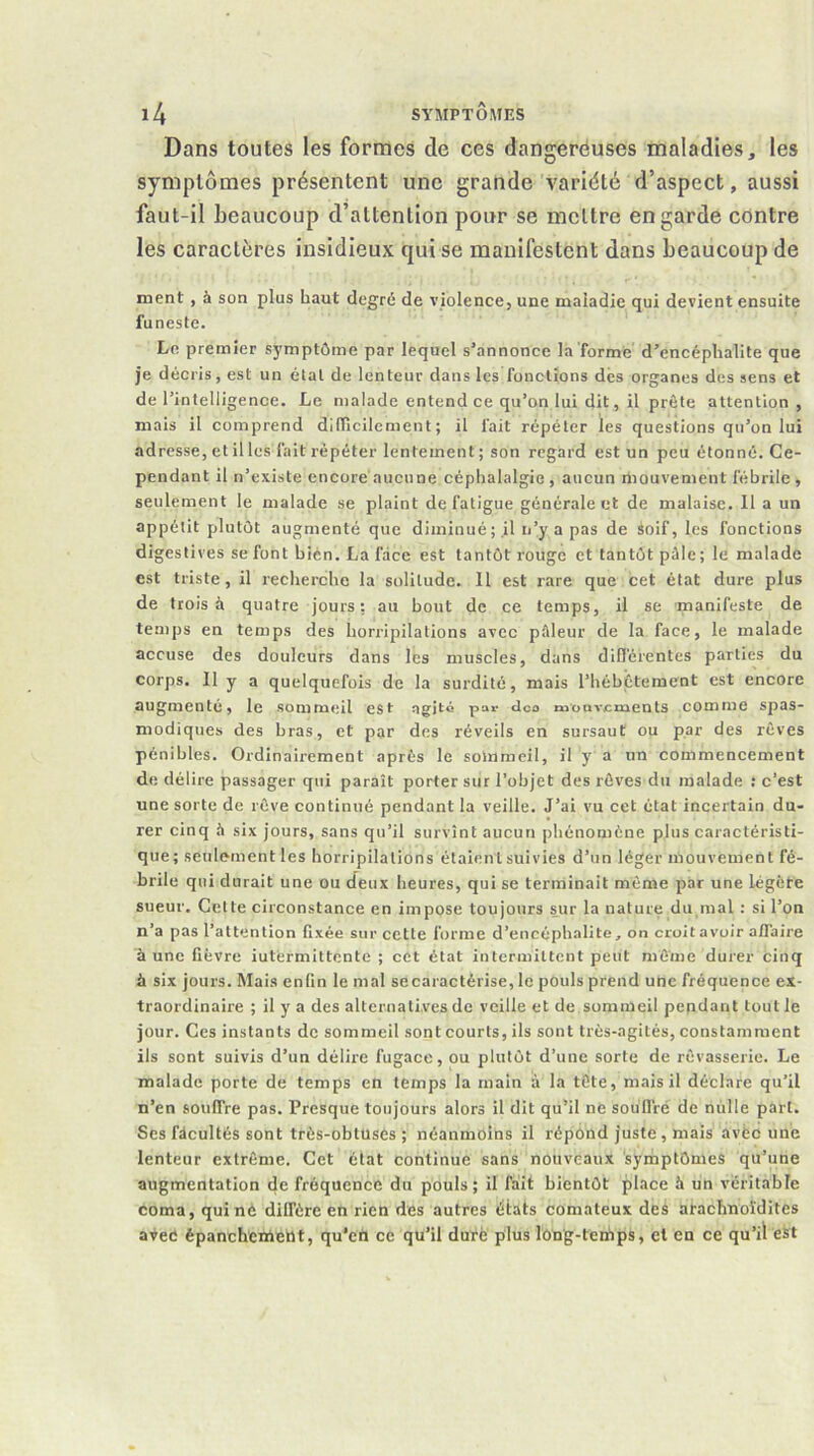 Dans toutes les formes de ces dangeréuses maladies, les symptômes présentent une grande variété d’aspect, aussi faut-il beaucoup d’attention pour se mettre en garde contre les caractères insidieux qui se manifestent dans beaucoup de ment , à son plus haut degré de violence, une maladie qui devient ensuite funeste. Le premier symptôme par lequel s’annonce la forme d’encéphalite que je décris, est un étal de lenteur dans les fonctions dés organes des sens et de l’intelligence. Le malade entend ce qu’on lui dit, il prèle attention, mais il comprend dilTicilcment ; il fait répéter les questions qu’on lui adresse, et il les fait répéter lentement ; son regard est un peu étonné. Ce- pendant il n’existe encore aucune céphalalgie , aucun mouvement fébrile , seulement le malade se plaint de fatigue généraient de malaise. 11 a un appétit plutôt augmenté que diminué; il ii’y a pas de àoif, les fonctions digestives se font bien. La face est tantôt rouge et tantôt pâle ; le malade est triste, il recherche la solitude. Il est rare que cet état dure plus de trois à quatre jours: au bout de ce temps, il se manifeste de temps en temps des horripilations avec pâleur de la face, le malade accuse des douleurs dans les muscles, dans difl'érentes parties du corps. 11 y a quelquefois de la surdité, mais riiébétement est encore augmenté, le sommeil est agité par dco moavements .comme spas- modiques des bras, et par des réveils en sursaut ou par des rêves pénibles. Ordinairement après le sommeil, il y a un commencement de délire passager qui paraît porter sut l’objet des rêves du malade .* c’est une sorte de rêve continué pendant la veille. J’ai vu cet état incertain du- rer cinq à six jours, sans qu’il survînt aucun phénomène plus caractéristi- que ; seulement les horripilations étaient suivies d’un léger mouvement fé- brile qui durait une ou (feux heures, qui se terminait même par une légôte sueur. Celte circonstance en impose toujours sur la nature du mal : si l’on n’a pas l’attention fixée sur cette forme d’encéphalite, on croit avoir affaire aune fièvre iutermittente ; cet état intermittent peut môine durer cinq à six jours. Mais enfin le mal se caractérise, le pouls prend une fréquence ex- traordinaire ; il y a des alternatives de veille et de sommeil pendant tout le jour. Ces instants de sommeil sont courts, ils sont très-agités, constamment ils sont suivis d’un délire fugace, ou plutôt d’une sorte de rêvasserie. Le malade porte de temps en temps la main à la tête, mais il déclare qu’il n’en souffre pas. Presque toujours alors il dit qu’il ne soullré de nulle part. Ses fâcultés sont très-obtuses ; néanmoins il répond juste, mais avéc une lenteur extrême. Cet état continue sans nouveaux symptômes qu’une augmentation cle fréquence du pouls; il fait bientôt place à un véritable coma, qui né diffère en rien des autres états comateux des atachnoïdites aveé épanchentettt, qu’en ce qu’il duré plus long-tertips, cl en ce qu’il est