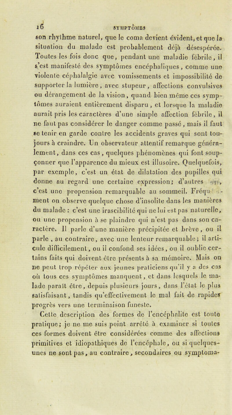 ad son rhylhme naturel, que le coma devient évident, et que la situnlion du malade est probablement déjà désespérée. Toutes les fois donc que, pendant une maladie fébrile, il s’est manifesté des symptômes encéphaliques , comme une violente céphalalgie avec vomissements et impossibilité de supporter la lumière , avec stupeur, affections convulsives ou dérangement de la vision, quand bien même ces symp- tômes auraient entièrement disparu, et lorsque la maladie aurait pris les caractères d’une simple affection fébrile, il ne faut pas considérer le danger comme passé, mais il faut *e tenir en garde contre les accidents graves qui sont tou- jours à craindre. Un observateur attentif remarque généra- lement, dans ces cas, quelques phénomènes qui font soup- çonner que l’apparence du mieux est illusoire. Quelquefois, par exemple, c’est un état de dilatation des pupilles qui donne au regard une certaine expression; d’autres Vr/, c’est une propension remarquable au sommeil. Fréqu-l ment on observe quelque chose d’insolite dans les manières du malade; c’est une irascibilité qui ne lui est pas naturelle, ou une propension à se plaindre qui n’est pas dans son ca- ractère. Il parle d’une manière précipitée et brève, ou il parle , au contraire, avec une lenteur remarquable; il arti- cule dilTicilement, ou il confond ses idées, ou il oublie cer- tains faits qui doivent être présents à sa mémoire. Mais on ne peut trop répéter aux jeunes praticiens qu’il y a des cas oii tous ces symptômes manquent, et dans lesquels le ma- lade paraît être, depuis plusieurs jours, dans l’état le plus satisfaisant, tandis qu’efl’cctivcmciit le mal fait de rapides progrès vers une terminaison funeste. Cette description des formes de l’encéphalite est toute pratique; je ne me suis point arrêté à examiner si toutes ces formes doivent être considérées comme des alï’ections primitives et idiopathiques de l’encéphale, ou si quelques- unes ne sont pas, au contraire, secondaires ou symptoma-