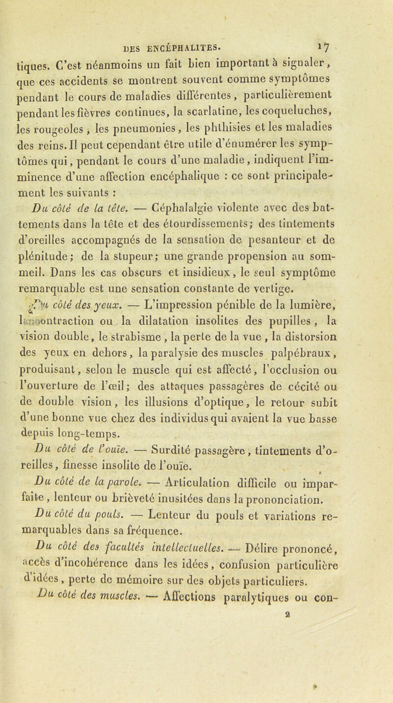 tiques. C’est néanmoins un fait bien important à signaler, que ces accidents se montrent souvent comme symptômes pendant le cours de maladies dilTérentes, particulièrement pendant les fièvres continues, la scarlatine, les coqueluches, les rougeoles , les pneumonies, les phthisies et les maladies des reins. Il peut cependant être utile d’énumérer les symp- tômes qui, pendant le cours d’une maladie, indiquent l’im- minence d’une affection encéphalique : ce sont principale- ment les suivants : Du côlé de la tête. — Céphalalgie violente avec des bat- tements dans la tête et des étourdissements; des tintements d’oreilles accompagnés de la sensation de pesanteur et de plénitude ; de la stupeur ; une grande propension au som- meil. Dans les cas obscurs et insidieux, le seul symptôme remarquable est une sensation constante de vertige. côté des yeux. — L’impression pénible de la lumière, b'AUoontraction ou la dilatation insolites des pupilles , la vision double, le strabisme , la perle de la vue , la distorsion des yeux en dehors, la paralysie des muscles palpébraux, produisant, selon le muscle qui est affecté, l’occlusion ou l’ouverture de l’œil; des attaques passagères de cécité ou de double vision, les illusions d’optique, le retour subit d’une bonne vue chez des individus qui avaient la vue basse depuis long-temps. Du côté de L’ouïe. — Surdité passagère, tintements d’o- reilles, finesse insolite de l’ouïe. ' s Du côté de la parole. — Articulation difficile ou impar- faite, lenteur ou brièveté inusitées dans la prononciation. Du côté du pouls. — Lenteur du pouls et variations re- marquables dans sa fréquence. Du côte des facultés intellectuelles. Délire prononcé, accès d’incohérence dans les idées, confusion particulière d idées , perle de mémoire sur des objets particuliers. Du côté des muscles. •— Affections paralytiques ou con- a