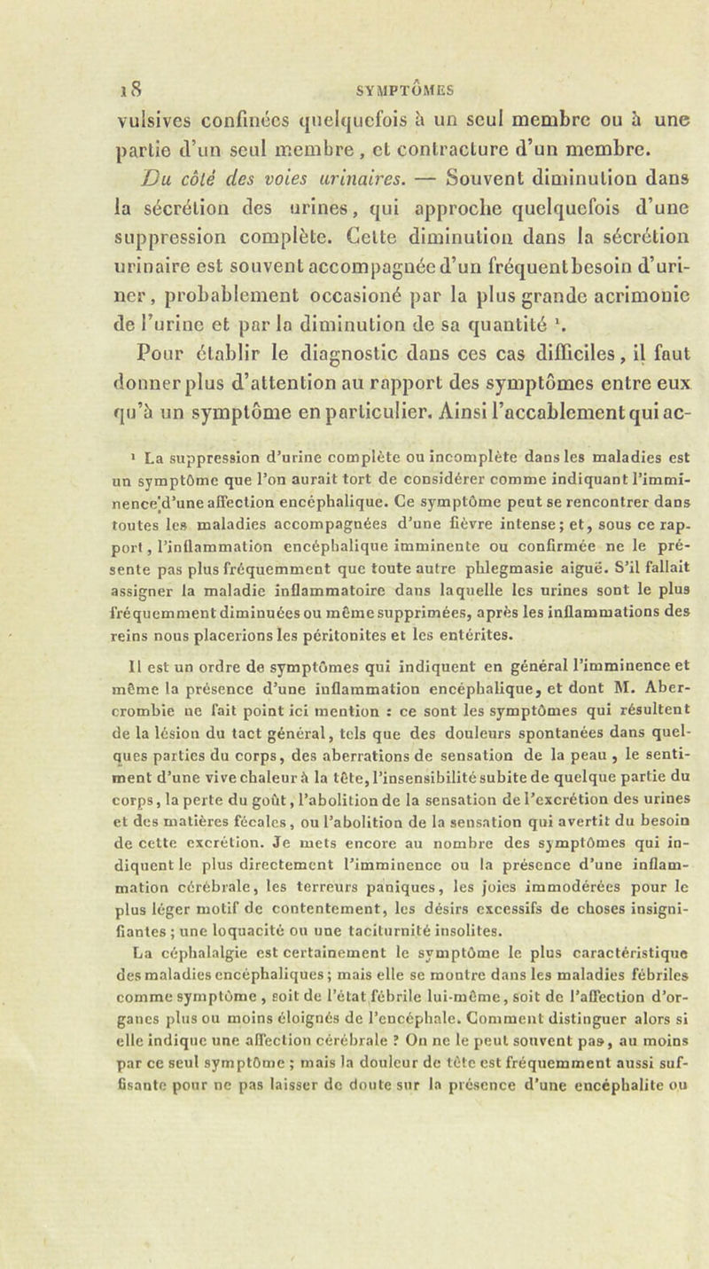 vulsives confinées quelquefois à un seul membre ou h une partie d’un seul membre, et contracture d’un membre. Du côté des voies urinaires. — Souvent diminution dans la sécrétion des urines, qui approehe quelquefois d’une suppression complète. Cette diminution dans la sécrétion urinaire est souvent accompagnée d’un fréquent besoin d’uri- ner, probablement occasioné par la plus grande acrimonie de l’urine et par la diminution de sa quantité *. Pour établir le diagnostic dons ces cas difficiles, il fout donner plus d’attention au rapport des symptômes entre eux qu’à un symptôme en particulier. Ainsi l’accablement qui ac- > La suppression d’urine complète ou incomplète dans les maladies est un symptôme que l’on aurait tort de considérer comme indiquant l’immî- nence'd’uneaffection encéphalique. Ce symptôme peut se rencontrer dans toutes les maladies accompagnées d’une fièvre intense; et, sous ce rap- port , l’inflammation encéphalique imminente ou confirmée ne le pré- sente pas plus fréquemment que toute autre phlegmasie aiguë. S’il fallait assigner la maladie inflammatoire dans laquelle les urines sont le plus fréquemment diminuées ou même supprimées, après les inflammations des reins nous placerions les péritonites et les entérites. 11 est un ordre de symptômes qui indiquent en général l’imminence et même la présence d’une inflammation encéphalique, et dont M. Aber- crombie ne fait point ici mention : ce sont les symptômes qui résultent de la lésion du tact général, tels que des douleurs spontanées dans quel- ques parties du corps, des aberrations de sensation de la peau , le senti- ment d’une vive chaleur à la tête, l’insensibilité subite de quelque partie du corps, la perte du goût, l’abolition de la sensation de l’excrétion des urines et des matières fécales, ou l’abolition de la sensation qui avertit du besoin de cette excrétion. Je mets encore au nombre des symptômes qui in- diquent le plus directement l’imminence ou la présence d’une inflam- mation cérébrale, les terreurs paniques, les joies immodérées pour le plus léger motif de contentement, les désirs excessifs de choses insigni- fiantes ; une loquacité ou une taciturnité insolites. La céphalalgie est certainement le symptôme le plus caractéristique des maladies encéphaliques ; mais elle se montre dans les maladies fébriles comme symptôme , soit de l’état fébrile lui-même, soit de l’affection d’or- ganes plus ou moins éloignés de l’encéphale. Comment distinguer alors si elle indique une affection cérébrale î On ne le peut souvent pas, au moins par ce seul symptôme ; mais la douleur de tête est fréquemment aussi suf- fisante pour ne pas laisser de doute sur la présence d’une encéphalite ou
