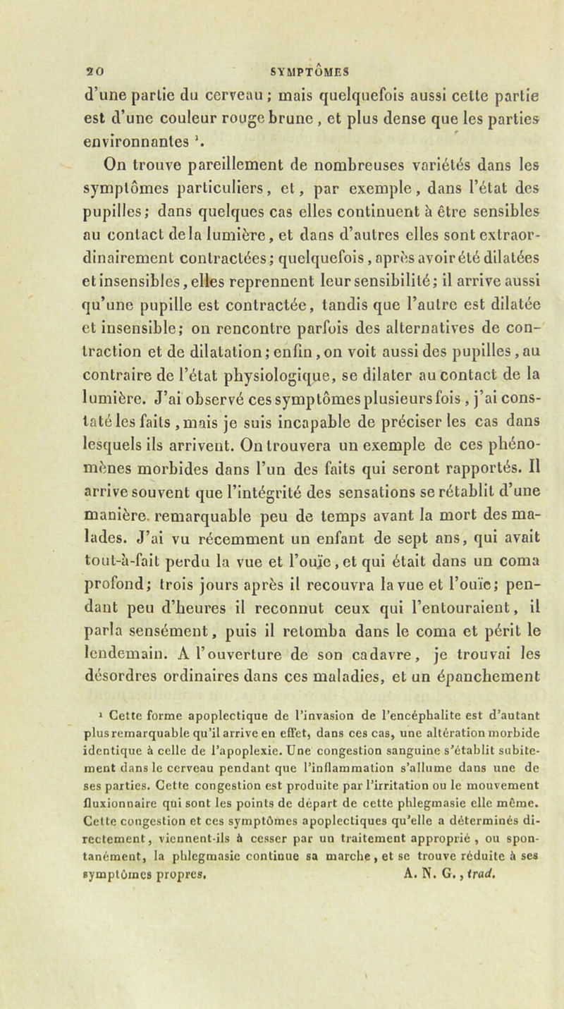 d’une partie du cerveau ; mais quelquefois aussi celte partie est d’une couleur rouge brune, et plus dense que les parties environnantes On trouve pareillement de nombreuses variétés dans les symptômes particuliers, et, par exemple, dans l’état des pupilles; dans quelques cas elles continuent à être sensibles au contact delà lumière, et dans d’autres elles sont extraor- dinairement contractées ; quelquefois, après avoir été dilatées et insensibles, elles reprennent leur sensibilité; il arrive aussi qu’une pupille est contractée, tandis que l’autre est dilatée et insensible; on rencontre parfois des alternatives de con- traction et de dilatation ; enfin, on voit aussi des pupilles, au contraire de l’état physiologique, se dilater au contact de la lumière. J’ai observé ces symptômes plusieurs fois, j’ai cons- taté les faits ,mais je suis incapable de préciser les cas dans lesquels ils arrivent. On trouvera un exemple de ces phéno- mènes morbides dans l’un des faits qui seront rapportés. Il arrive souvent que l’intégrité des sensations se rétablit d’une manière, remarquable peu de temps avant la mort des ma- lades. J’ai vu récemment un enfant de sept ans, qui avait tout-à-falt perdu la vue et l’oujie,etqui était dans un coma profond; trois jours après il recouvra la vue et l’ouïe; pen- dant peu d’heures il reconnut ceux qui l’entouraient, il parla sensément, puis il retomba dans le coma et périt le lendemain. A l’ouverture de son cadavre, je trouvai les désordres ordinaires dans ces maladies, et un épanchement * Cette forme apoplectique de l’invasion de l’encéphalite est d’autant plus remarquable qu’il arrive en effet, dans ces cas, une altération morbide identique à celle de l’apoplexie. Une congestion sanguine s’établit subite- ment dans le cerveau pendant que l’inflammation s’allume dans une de ses parties. Cette congestion est produite par l’irritation ou le mouvement Iluxionnaire qui sont les points de départ de cette phlegmasie elle môme. Cette congestion et ces symptômes apoplectiques qu’elle a déterminés di- rectement, viennent-ils à cesser par un traitement approprié, ou spon- tanément, la phlegmasie continue sa marche, et se trouve réduite à ses symptômes propres. A. N. G., irad.