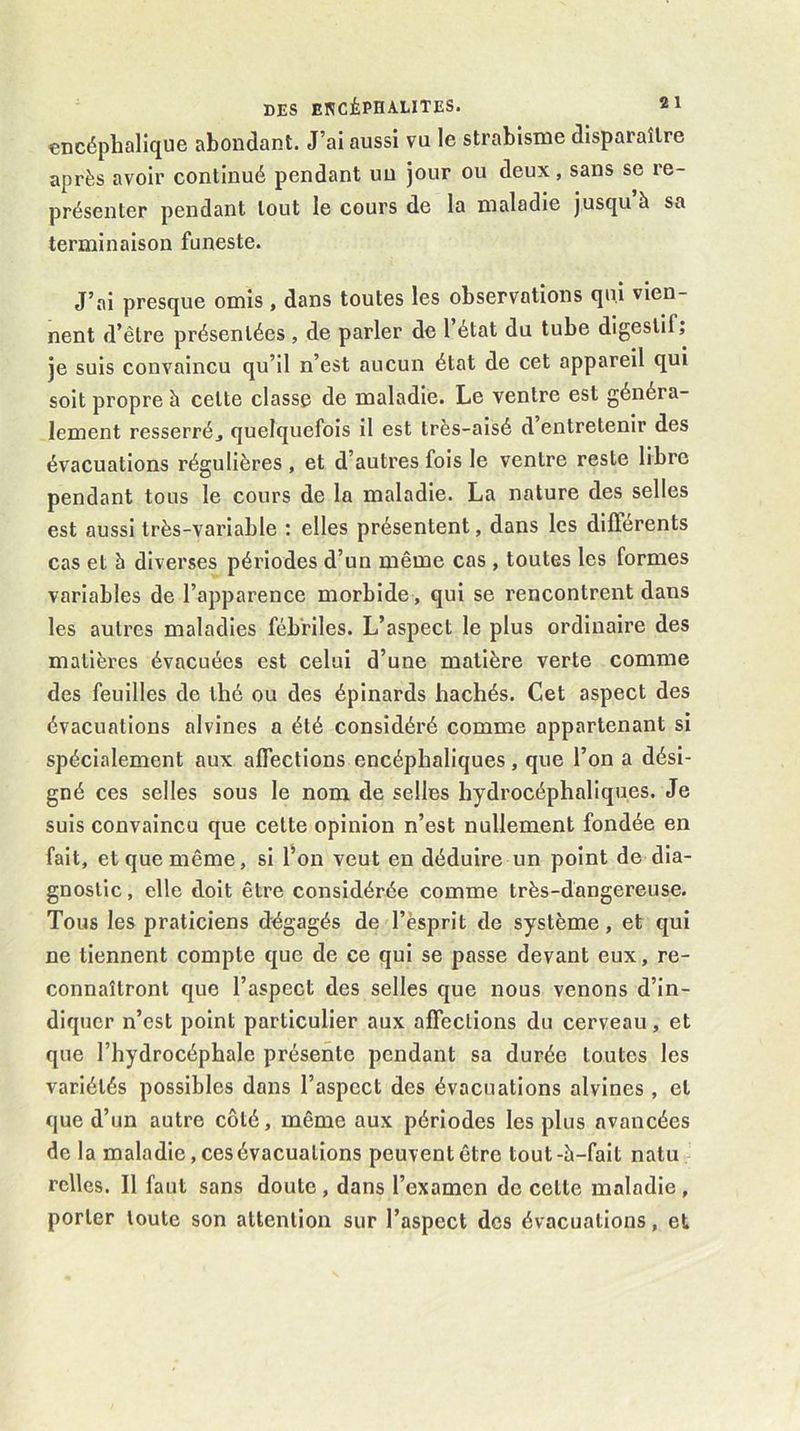 encéphalique abondant. J’al aussi vu le strabisme disparaître après avoir continué pendant uu jour ou deux, sans se re- présenter pendant tout le cours de la maladie jusqu’à sa terminaison funeste. J’ai presque omis, dans toutes les observations qui vien- nent d’être présentées , de parler de l’état du tube digestif; je suis convaincu qu’il n’est aucun état de cet appareil qui soit propre à cette classe de maladie. Le ventre est généra- lement resserréj quelquefois il est très-aisé d entretenir des évacuations régulières, et d’autres fois le ventre reste libre pendant tous le cours de la maladie. La nature des selles est aussi très-variable : elles présentent, dans les differents cas et b diverses périodes d’un même cas , toutes les formes variables de l’apparence morbide, qui se rencontrent dans les autres maladies fébriles. L’aspect le plus ordinaire des matières évacuées est celui d’une matière verte comme des feuilles de thé ou des épinards hachés. Cet aspect des évacuations alvines a été considéré comme appartenant si spécialement aux affections encéphaliques, que l’on a dési- gné ces selles sous le nom de selles hydrocéphaliques. Je suis convaincu que cette opinion n’est nullement fondée en fait, et que même, si fon veut en déduire un point de dia- gnostic, elle doit être considérée comme très-dangereuse. Tous les praticiens dégagés de l’èsprit de système, et qui ne tiennent compte que de ce qui se passe devant eux, re- connaîtront que l’aspect des selles que nous venons d’in- diquer n’est point particulier aux affections du cerveau, et que l’hydrocéphale présente pendant sa durée toutes les variétés possibles dans l’aspect des évacuations alvines , et que d’un autre côté, même aux périodes les plus avancées de la maladie, ces évacuations peuvent être tout-à-fait natu relies. Il faut sans doute, dans l’examen de cette maladie, porter toute son attention sur l’aspect des évacuations, et
