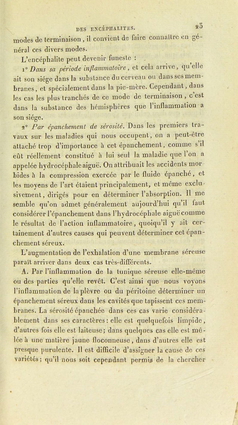 modes de terminaison , il convient de faire connaître en gé- néral ces divers modes. L’encéphalite peut devenir funeste : ^ 1 Dans sa période inflammatoire, et cela arrive, qu elle ait son siège dans la substance du cerveau ou dans scs mem- branes, et spécialement dans la pie-mère. Cependant, dans les cas les plus tranchés de ce mode de terminaison , c est dans la substance des hémisphères que 1 inflammation a son siège. 2° Par épanchement de sérosité. Dans les premiers tra- vaux sur les maladies qui nous occupent, on a peut-être attaché trop d’importance à cet épanchement, comme s il eût réellement constitué h lui seul la maladie que l’on a appelée hydrocéphale aiguë. On attribuait les accidents mor bides h la compression exercée par le fluide épanché, et les moyens de l’art étaient principalement, et même exclu- sivement, dirigés pour en déterminer l’absorption. Il me semble qu’on admet généralement aujourd’hui qu’il faut considérer l’épanchement dans l’hydrocéphale aiguëcomme le résultat de l’action inflammatoire, quoiqu’il y ait cer- tainement d’autres causes qui peuvent déterminer cet épan- chement séreux. L’augmentation de l’exhalation d’une membrane séreuse paraît arriver dans deux cas très-différents. A. Par l’inflammation de la tunique séreuse elle-même ou des parties qu’elle revêt. C’est ainsi que nous voyons l’inflammation de la plèvre ou du péritoine déterminer un épanchement séreux dans les cavités que tapissent ces mem- branes. La sérosité épanchée dans ces cas varie considéra- blement dans ses caractères : elle est quelquefois limpide, d’autres fois elle est laiteuse; dans quelques cas elle est mê- lée è une matière jaune floconneuse, dans d’autres elle est presque purulente. 11 est difficile d’assigner la cause do ces variétés; qu’il nous soit cependant permis de la chercher