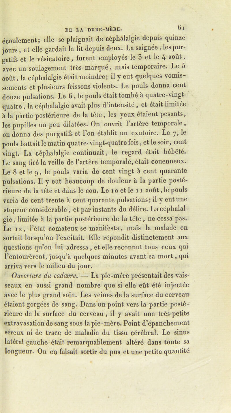 écoulement; elle se plaignait de céphalalgie depuis quinze jours, et elle gardait le lit depuis deux. La saignée , les pur- gatifs et le vésicatoire, furent employés le 3 et le 4 août, avec un soulagement très-marqué, mais temporaire. Le 5 août, la céphalalgie était moindre; il y eut quelques vomis- sements et plusieurs frissons violents. Le pouls donna cent douze pulsations. Le 6, le pouls était tombé h quatre-vingt- quatre , la céphalalgie avait plus d’intensité, et était limitée à la partie postérieure de la tête, les yeux étaient pesants, les pupilles un peu dilatées. On ouvrit l’artère temporale, on donna des purgatifs et l’on établit un exutoire. Le 7, le pouls battait le matin quatre- vingt-quatre fois, et le soir, cent vingt. La céphalalgie continuait, le regard était hébété. Le sang tiré la veille de l’artère temporale, était couenneux. Le 8 et le 9, le pouls varia de cent vingt à cent quarante pulsations. Il y eut beaucoup de douleur à la partie posté- rieure de la tête et dans le cou. Le 1 o et le 11 août, le pouls varia de cent trente à cent quarante pulsations; il y eut une stupeur considérable, et par instants du délire. La céphalal- gie, limitée h la partie postérieure de la tête, ne cessa pas. Le 12, l’état comateux se manifesta, mais la malade en sortait lorsqu’on l’excitait. Elle répondit distinctement aux questions qu’on lui adressa , et elle reconnut tous ceux qui l’entourèrent, jusqu’à quelques minutes avant sa mort, qui arriva vers le milieu du jour. Ouverture du cadavre. — La pie-mère présentait des vais- seaux en aussi grand nombre que si elle eût été injectée avec le plus grand soin. Les veines de la surface du cerveau étaient gorgées de sang. Dans'un point vers la partie posté- rieure de la surface du cerveau, il y avait une très-petite extravasation de sang sous la pie-mère. Point d’épanchement séreux ni de trace de maladie du tissu cérébral. Le sinus latéral gauche était remarquablement altéré dans toute sa longueur. On eq faisait sortir du pus et une petite quantité