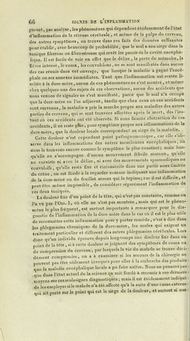 pûi ant, p«r annlyün, les phénomènes qui dépendent évidemment de l’état d’inflammation de la séreuse cérébrale!, et même de la pulpe du cerveau» des autres symptômes, on trouve dans ces laits des données suffisantes pour établir, avec beaucoup de probabilité, que le mal a son siège dans la tunique fibreuse ou fibro-séreuse qui revêt les parois de la cavité encépha- lique. Il est facile de voir en eCTet que le délire , la perte de mémoire, la fièvre intense, le coma, les convulsions , ne se sont manifestés dans aucun des cas réunis dans cet ouvrage, que lorsque la maladie a gagné l’encé- pbale ou ses annexes immédiates. Tant que l’inflammation est restée li- mitée à la dure-mère, aucun de ces phénomènes ne s’est montré, et même chez quelques-uns des sujets de ces observations, aucun des accidents que nous venons de signaler ne s’est manifesté, parce que le mal n’a occupé que la dure-mère ou l’os adjacent, tandis que chez ceux où ces accidents sont survenus, la maladie a pris la marche propre aux maladies des autres parties du cerveau, qui se sont trouvées aflèctées après la mort, dès l’ins- tant où ces accidents ont été observés. Si nous faisons abstraction de ces accidents, il ne reste plus, pour symptôme propre aux inflammations de la dure-mère, que la douleur locale correspondant au siège de la maladie. Cette douleur n’est cependant point pathognomonique, car elle s’ob- serve dans les inflammations des autres membranes encéphaliques, où nous la trouvons encore comme le symptôme le plus constant; mais lors- qu’elle ne s’accompagne d’aucun mouvement fébrile soutenu, quelle ne coexiste ni avec le délire, ni avec des mouvements spasmodiques ou convulsifs, qu’elle reste fixe et circonscHte dans une partie assez limitée du crâne, on est fondé à la regarder comme indiquant une inflammation de la dure-mère ou du feuillet séreux qui la tapisse ; car il est difficile , et peut-être môme impossible, de considérer séparément l’inflammation de ces deux tuniques. La douleur fixe d’un point de la tête, qui n’est pas constante, comme on l’a vu par I’Oes. 1, où elle ne s’est pas montrée , mais qui est le phéno- mène le plus fréquent, est surtout importante à remarquer pour le dia- gnostic de l’inflammation de la dure-mère dans le cas où il est le plus utile de reconnaître cette inflammation pour y porter remède, c’est à dire dans les phlegmasies chroniques de la dure-mère, les seules qui exigent un traitement particulier et différent des autres phlegmasies cérébrales. Lors donc qu’un individu éprouve depuis long-temps une douleur fixe dans un point de la tête , si à celte douleur se joignent des symptômes de coma on de compression du cerveau , par lesquels la vie du malade se trouve déci- dément compromise, on a à examiner si les secours de la chirurgie ne peuvent pas être utilement invoqués pour aller à la recherche des produits que la maladie encéphalique locale a pu faire n.aître. Nous ne pensons pas que dans l’état actuel de la science qn soit fondé â recourir à ces derniers moyens surcesseulssignes diagnostiques ; mais il est évidemment indiqué de les employer si le malade n’a été affecté qu’à la suite d’une cause externe qui ait porté sur le point qui est le siège de la douleur, et surtout si une