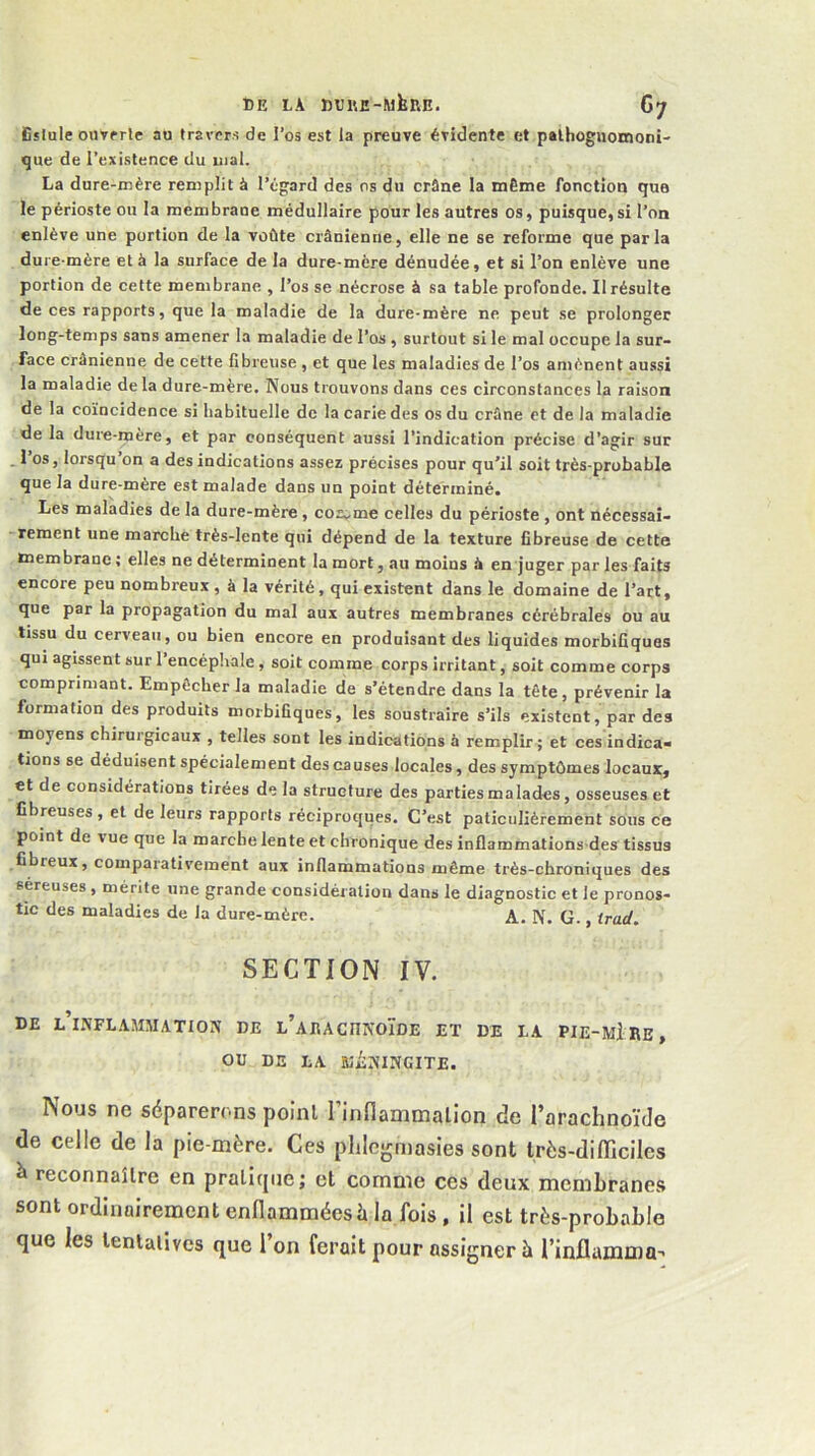 DE LA DDl'.E-MkRE. Gy Eslule ouvprle au travers de l’os est la preuve évidente et palhoguomoni' que de l’existence du mal. La dure-mère remplit à l’égard des os du crâne la mÈme fonction que le périoste ou la membrane médullaire pour les autres os, puisque, si l’on enlève une portion de la voûte crânienne, elle ne se reforme que parla dure-mère et à la surface de la dure-mère dénudée, et si l’on enlève une portion de cette membrane , l’os se nécrose à sa table profonde. 11 résulte de ces rapports, que la maladie de la dure-mère ne peut se prolonger long-temps sans amener la maladie de l’os , surtout si le mal occupe la sur- face crânienne de cette fibreuse , et que les maladies de l’os amènent aussi la maladie delà dure-mère. Nous trouvons dans ces circonstances la raison de la coïncidence si habituelle de la carie des os du crâne et de la maladie de la dure-mère, et par conséquent aussi l’indication précise d’agir sur . l’os, lorsqu’on a des indications assez précises pour qu'il soit très-probable que la dure-mère est malade dans un point déterminé. Les maladies de la dure-mère, co2„me celles du périoste , ont nécessai- ■ rement une marche très-lente qui dépend de la texture fibreuse de cette membrane ; elles ne déterminent la mort, au moins â en juger par les faits encore peu nombreux , à la vérité, qui existent dans le domaine de l’art, que par la propagation du mal aux autres membranes cérébrales ou au tissu du cerveau, ou bien encore en produisant des liquides morbifiques qui agissent sur 1 encéphale, soit comme corps irritant, soit comme corps comprimant. Empêcher la maladie de s’étendre dans la tête, prévenir la formation des produits morbifiques, les soustraire s’ils existent, par des moyens chirurgicaux , telles sont les indications à remplir; et ces indica> tions se déduisent spécialement des causes locales, des symptômes locaux, et de considérations tirées de la structure des parties malades, osseuses et fibreuses, et de leurs rapports réciproques. C’est paticulièrement sous ce point de vue que la marche lente et chronique des inflammations-des tissus fibreux, comparativement aux inflammations même très-chroniques des séreuses , mérite une grande considération dans le diagnostic et le pronos- tic des maladies de la dure-mère. A. N. G., trad, SECTION IV. de l’iNFLAAIMATION de L’AEACnNOÏDE ET DE LA PIE-mI RB, OU DE LA aiiNINGITE. Nous ne séparerons point l’infiammalion de l’arachnoïde de celle de la pie-mère. Ces plile-rmasies sont très-difficiles à reconnaître en pratitjue; et comme ces deux membranes sont ordinairement enflammées à la fois , il est très-probable que les tentatives que l’on ferait pour assigner à rinflamma-«