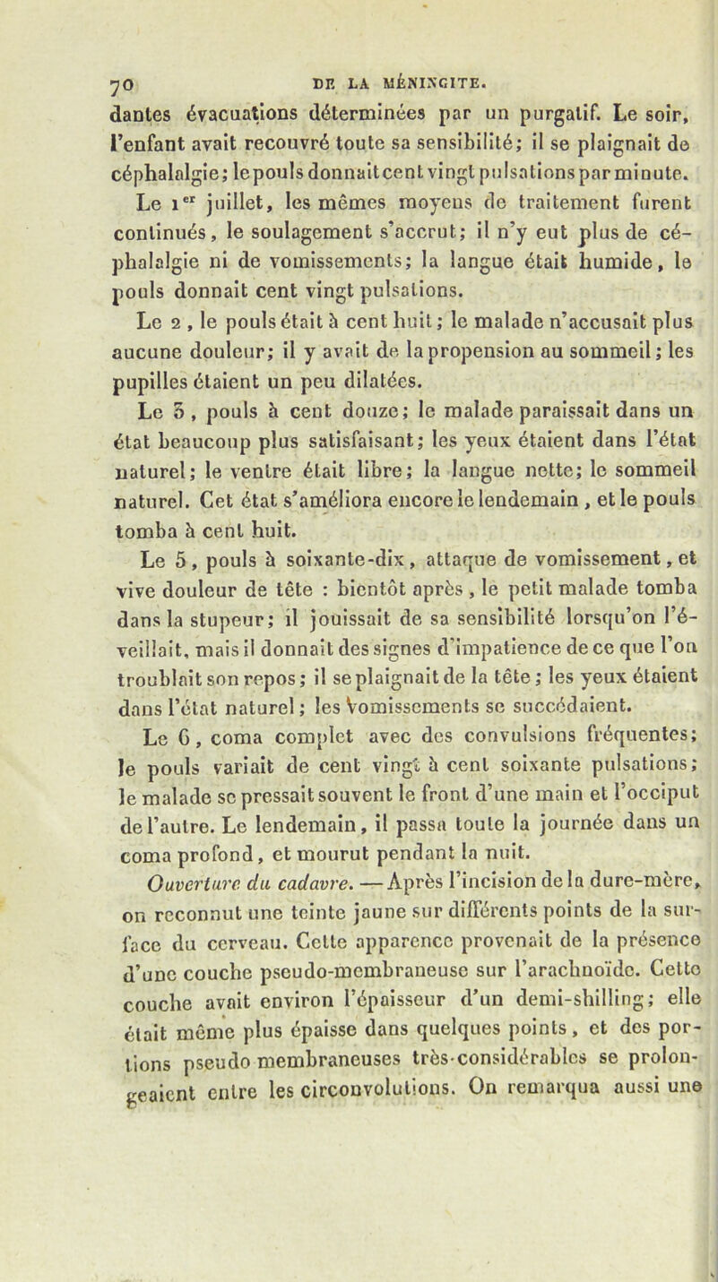 dantes évacuations déterminées par un purgatif. Le soir, l’enfant avait recouvré toute sa sensibilité; il se plaignait de céphalalgie; le pouls donnait cent vingt pulsations par minute. Le 1®^ juillet, les mêmes moyens de traitement furent continués, le soulagement s’accrut; il n’y eut plus de cé- phalalgie ni de vomissements; la langue était humide, le pouls donnait cent vingt pulsations. Le 2 , le pouls était h cent huit ; le malade n’accusait plus aucune douleur; il y avait de la propension au sommeil; les pupilles étaient un peu dilatées. Le 5, pouls h cent douze; le malade paraissait dans un état beaucoup plus satisfaisant; les yeux étaient dans l’état naturel; le ventre était libre; la langue nette; le sommeil naturel. Cet état s’améliora encore le lendemain, et le pouls tomba à cent huit. Le 5, pouls à soixante-dix, attaque de vomissement, et vive douleur de tête : bientôt après , le petit malade tomba dans la stupeur; il jouissait de sa sensibilité lorsqu’on l’é- veillait, mais il donnait des signes d’impatience de ce que l’on troublait son repos ; il se plaignait de la tête ; les yeux étaient dans l’état naturel ; les Vomissements se succédaient. Le G, coma complet avec des convulsions fréquentes; le pouls variait de cent vingt h cent soixante pulsations; le malade sc pressait souvent le front d’une main et l’occiput de l’autre. Le lendemain, il passa toute la journée dans un coma profond, et mourut pendant la nuit. Ouverture du cadavre. —Après l’incision delà dure-mère, on reconnut une teinte jaune sur différents points de la sur- face du cerveau. Celle apparence provenait de la présence d’une couche pseudo-membraneuse sur l’arachnoïde. Celte couche avait environ l’épaisseur d’un demi-shilling; elle était même plus épaisse dans quelques points, et des por- tions pseudo membraneuses très-considérables se prolon- geaient entre les circonvolutions. On remarqua aussi une