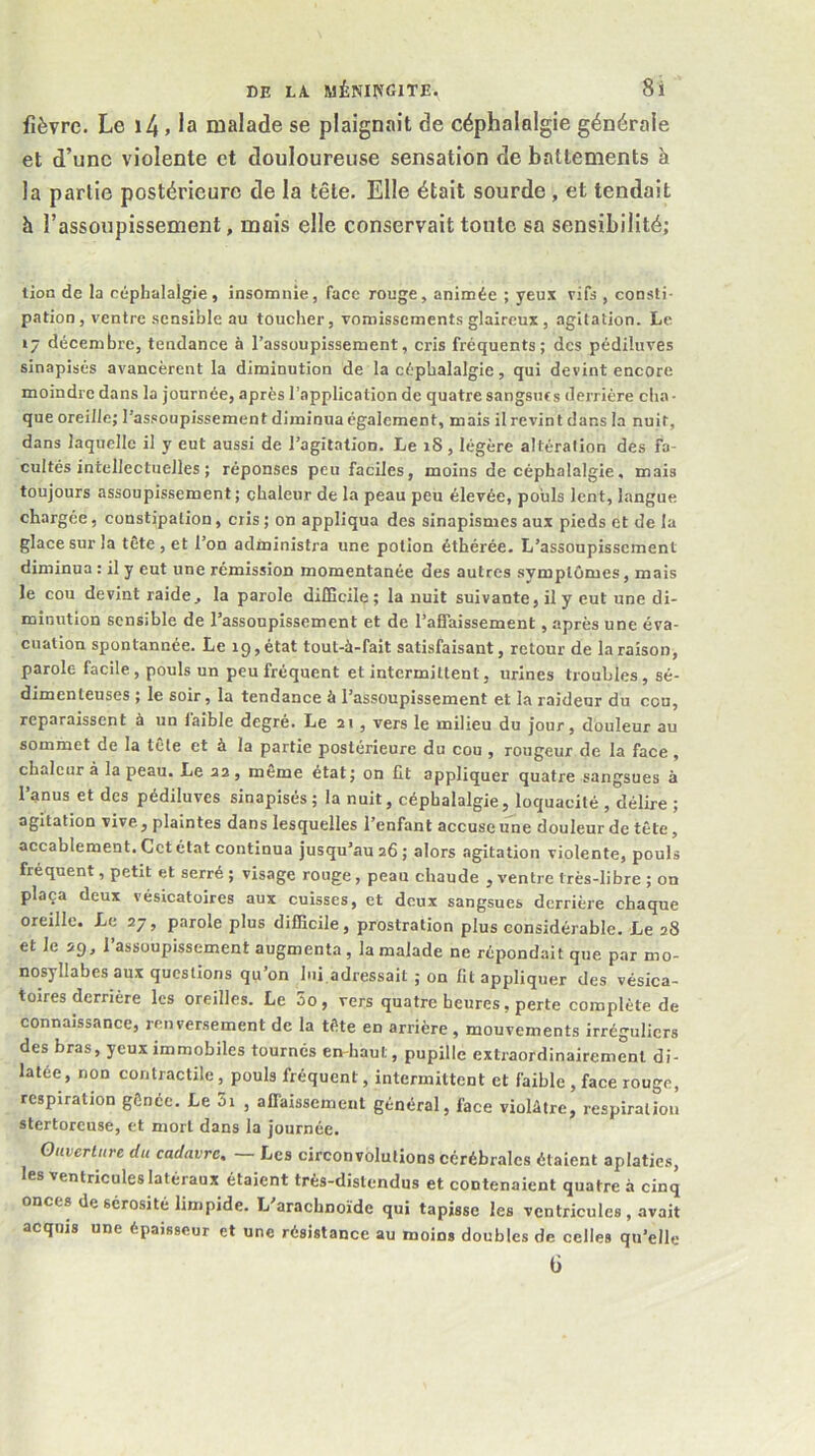 fièvre. Le i4. la malade se plaignait de céphalalgie générale et d’une violente et douloureuse sensation de battements à la partie postérieure de la tête. Elle était sourde, et tendait h l’assoupissement, mais elle conservait toute sa sensibilité; tion de la céphalalgie, insomnie, face rouge, animée ; yeux vifs , consti- pation, ventre sensible au toucher, vomissements glaireux , agitation. Le 17 décembre, tendance à l’assoupissement, cris fréquents; des pédiluves sinapisés avancèrent la diminution de la céphalalgie, qui devint encore moindre dans la journée, après l’application de quatre sangsuts derrière cha- que oreille; l’as.soupissement diminua également, mais il revint dans la nuit, dans laquelle il y eut aussi de l’agitation. Le iS, légère altération des fa- cultés intellectuelles ; réponses peu faciles, moins de céphalalgie, mais toujours assoupissement ; chaleur de la peau peu élevée, pouls lent, langue chargée, constipation, cris ; on appliqua des sinapismes aux pieds et de la glace sur la tête , et l’on administra une potion éthérée. L’assoupissement diminua : il y eut une rémission momentanée des autres symptômes, mais le cou devint raide, la parole difficile; la nuit suivante, il y eut une di- minution sensible de l’assoupissement et de l’afTaissement, après une éva- cuation spontannée. Le 19, état tout-à-fait satisfaisant, retour de la raison, parole facile, pouls un peu fréquent et intermittent, urines troubles, sé- dimenteuses ; le soir, la tendance à l’assoupissement et la raideur du cou, reparaissent à un faible degré. Le 21, vers le milieu du jour, douleur au sommet de la tele et à la partie postérieure du cou , rougeur de la face , chaleur à la peau. Le as, meme état; on lit appliquer quatre sangsues à l’anus et des pédiluves sinapisés ; la nuit, céphalalgie, loquacité , délire ; agitation vive, plaintes dans lesquelles l’enfant accuse une douleur de tête, accablement. Cet état continua jusqu’au a6; alors agitation violente, pouls fréquent, petit et serré ; visage rouge, peau chaude , ventre très-libre ; on plaça deux vésicatoires aux cuisses, et deux sangsues derrière chaque oreille. Le 27, parole plus difficile, prostration plus considérable. Le 28 et le 29, l’assoupissement augmenta , la malade ne répondait que par mo- nosyllabes aux questions qu on lui adressait ; on fit appliquer des vésica- toires derrière les oreilles. Le 5o, vers quatre heures, perte complète de connaissance, renversement de la tête en arrière , mouvements irréguliers des bras, yeux immobiles tournés en-haut, pupille extraordinairement di- latée, non contractile, pouls fréquent, intermittent et faible , face rouge, respiration gênée. Le 5i , affaissement général, face violâtre, respiration stertorcuse, et mort dans la journée. Ouverture du cadavre, — Les circonvolutions cérébrales étaient aplaties, les ventricules latéraux étaient très-distendus et contenaient quatre à cinq onces de sérosité limpide. L'arachnoïde qui tapisse les ventricules, avait acquis une épaisseur et une résistance au moins doubles de celles qu’elle 6