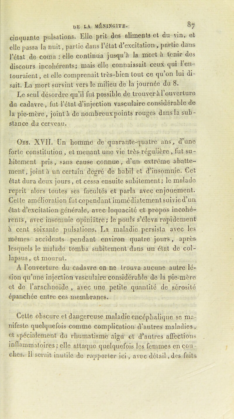 cinquante pulsations. Elle prit des nUincntA et du vin, et elle passa la nuit, partie dans l’état d’excitation , partie dans l’état de coma : elle continua jusqu à la mort à tenir des discours incohérents; mais elle connaissait ceux qui 1 en- touraient, et elle comprenait très-bien tout ce qu’on lui di- sait. La mort survint vers le milieu de la journée du 8. Le seul désordre qu’il fut possible de trouver à l’ouverture du cadavre, fut l’étal d’injection vasculaire considérable de la pie-mère, joint h de nombreux points rouges dans la sub- stance du cerveau. Obs. XYII. (Jn homme de quarante-quatre ans, d’une forte constitution , et menant une vie très-régulière, fut su- bitement pris, sans cause connue, d’un extrême abatte- ment, joint h un certain degré de babil et d’insomnie. Cet état dura doux jours, et cessa ensuite subitement; le malade reprit alors toutes ses facultés et parla avec enjouement. Celle amélioration fut cependant immédiatement suivie d’un état d’excilation générale, avec loquacité et propos incohé- rents, avec insomnie opiniâtre ; le pouls s’éleva rapidement h cent soixante pulsations. La maladie persista avec les mêmes accidents pendant environ quatre jours, après lesquels le malade tomba subitement dans un état de col- lapsus , et mourut. A l’ouverture du cadavre on ne I rouva aucune autre lé- sion qu’une injection vasculaire considérable de la pie-mère et de l’arachnoïde , avec une petite quantité de sérosité épanchée entre ces membranes. Cette obscure et dangereuse maladie encéphalique se ma- nifeste quelquefois comme complication^ d’autres maladies, et spécialement du rhumatisme aigu et d’autres affections inflammatoires; elle attaque quelquefois les femmes en cou- ches. Il serait inutile do r-ipporler ici, avec détail, des faits