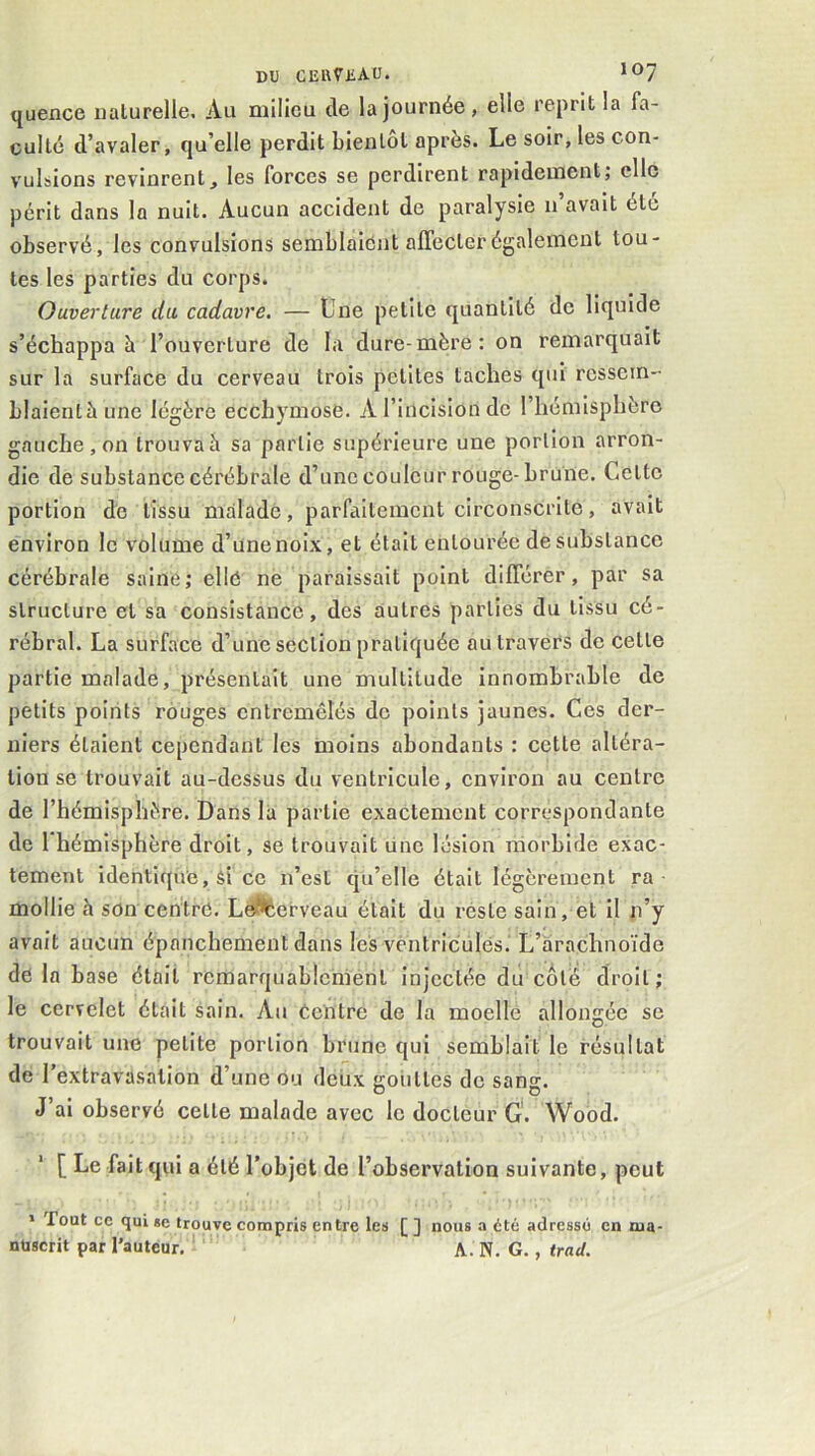 quence naturelle. Au milieu de la journée, elle reprit la fa- culté d’avaler, qu’elle perdit bientôt après. Le soir, les con- vulsions revinrent, les forces se perdirent rapidement; clic périt dans la nuit. Aucun accident de paralysie n’avait éto observé, les convulsions semblaient alTecterégalement tou- tes les parties du corps. Ouverture du. cadavre. — Lne petite quantité de liquide s’échappa à l’ouverture de la dure-mère: on remarquait sur la surface du cerveau trois petites taches qui rcssein- blaientàune légère ecchymose. A l’incision de l’hémisphère gauche , on trouvai sa partie supérieure une portion arron- die de substance cérébrale d’une couleur rouge-brune. Cetto portion de tissu malade, parfaitement circonscrite, avait environ le volume d’une noix, et était entourée de substance cérébrale saine; ellé ne paraissait point différer, par sa structure et sa consistance, des autres parties du tissu cé- rébral. La surface d’une section pratiquée au travers de cette partie malade, présentait une multitude innombrable de petits points rouges entremêlés de points jaunes. Ces der- niers étaient cependant les moins abondants : cette altéra- tion se trouvait au-dessus du ventricule, environ au centre de l’hémisphère. Dans la partie exactement correspondante de 1 hémisphère droit, se trouvait linc lésion morbide exac- tement identique, si ce n’est qu’elle était légèrement ra mollie h son centre. Le^^erveau était du reste sain, et il n’y avait aucun épanchement dans les ventricules. L’arachnoïde de la base était remarquablement injectée du côté droit ; le cervelet était sain. Au Centre de la moelle allongée se trouvait une petite portion brune qui semblait le résultat de l’extravasation d’une ou deux goiittes de sang. J ai observé cette malade avec le docteur G. Wood. [ Le fait qui a été l'objet de l’observation suivante, peut » Tout ce qui se trouve compris entre les [ ] nous .•> été adressé en ma- nuscrit par l'auteur, A. N. G., trad.