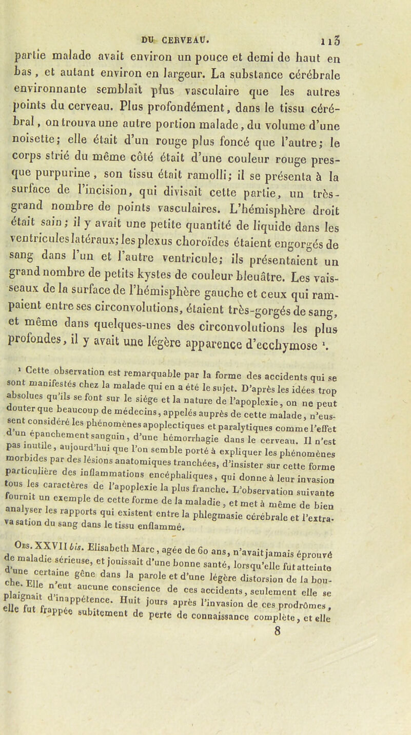 partie malade avait environ un pouce et demi de haut en bas , et autant environ en largeur. La substance cérébrale environnante semblait plus vasculaire que les autres points du cerveau. Plus profondément, dans le tissu céré- bral , on trouva une autre portion malade, du volume d’une noisette; elle était d un rouge plus foncé que l’autre; le corps strié du même coté était d’une couleur rouge pres- que purpurine , son tissu était ramolli; il se présenta à la surface de l’incision, qui divisait cette partie, un très- grand nombre de points vasculaires. L’hémisphère droit était sain; il y avait une petite quantité de liquide dans les ventricules latéraux; les plexus choroïdes étaient engorgés de sang dans 1 un et 1 autre ventricule; ils présentaient un grand nombre de petits kystes de couleur bleuâtre. Les vais- seaux de la surface de l’hémisphère gauche et ceux qui ram- paient entre ses circonvolutions, étaient très-gorgés de sang, et même dans quelques-unes des circonvolutions les plus profondes, il y avait une légère apparence d’ecchymose ‘. ‘ Cette observation est remarquable par la forme des accidents qui se son manifestés chez la malade qui en a été le sujet. D’après les idées trop a solues qu ils se font sur le siège et la nature de l’apoplexie, on ne peut douter que beaucoup de médecins, appelés auprès de cette malade, n’eus- ent considéré les phénomènes apoplectiques et paralytiques comme l’effet ls“inmt hémorrhagie dans le cerveau. Il n’est P mutile, aujourd bui que l’on semble porté à expliquer les phénomènes morbides par des lésions anatomiques tranchées, d’insister sur cette forme particulière des inflammations encéphaliques, qui donne à leur invasion tous les caractères de l’apoplexie la plus franche. L’observation suivante Inalv^l à “ôme de bien va saC r phlegmasie cérébrale et l’extra- va sation du sang dans le tissu enflammé. de mala 1 /  ’ n’avait jamais éprouvé L El^ ^ parole et d’une légère distorsion de la bon- plai.Ï d-' “7“^de ces accidents, seulement elle se elle M frlur*’*' de ces prodrômes, ,PP e subitement de perte de connaissance complète, et elle