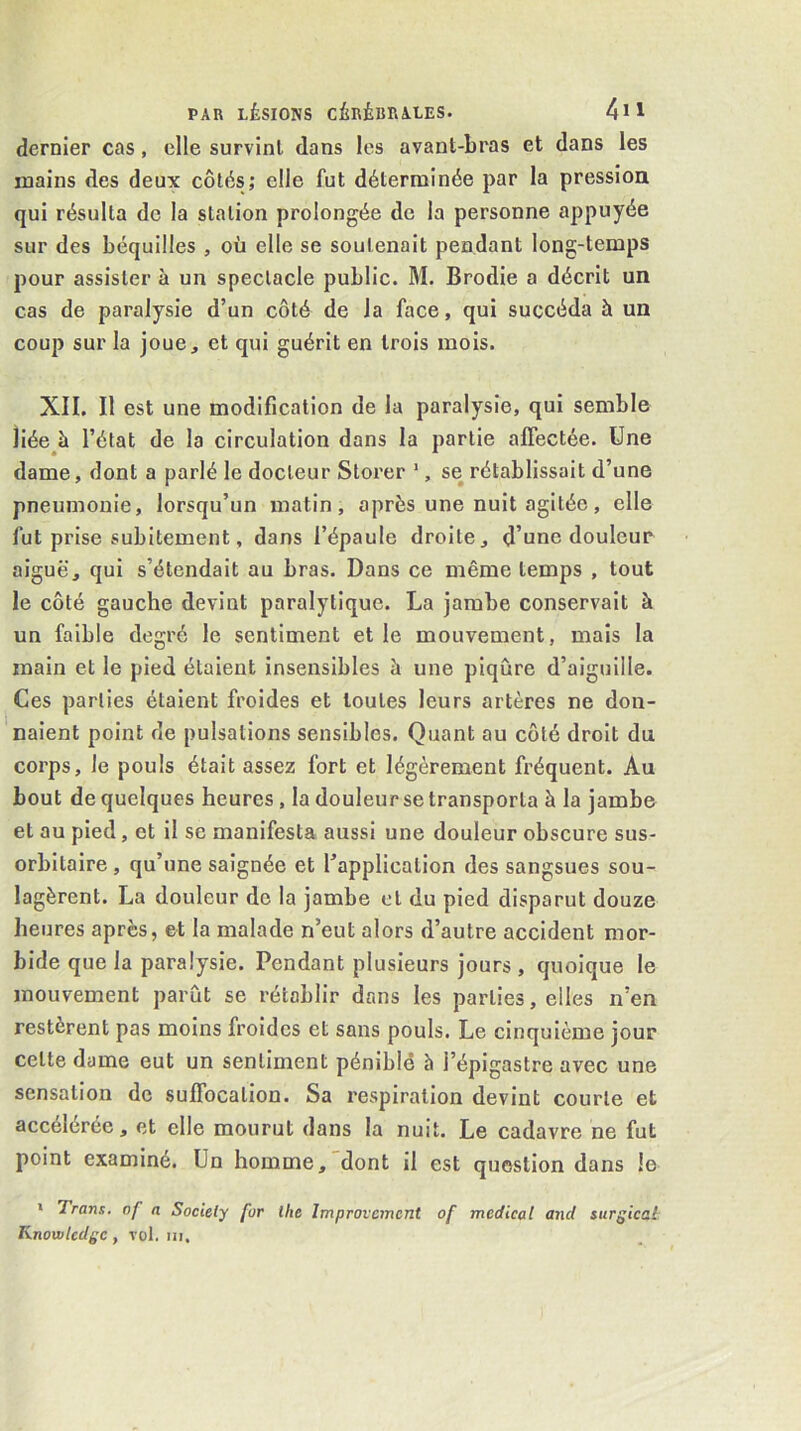 dernier cas, elle survint dans les avant-bras et dans les mains des deux côtés; elle fut déterminée par la pression qui résulta de la station prolongée de la personne appuyée sur des béquilles , où elle se soutenait pendant long-temps pour assister à un spectacle public. M. Brodie a décrit un cas de paralysie d’un côté de la face, qui succéda à un coup sur la joue, et qui guérit en trois mois. XII. Il est une modification de la paralysie, qui semble liée h l’état de la circulation dans la partie affectée. Une dame, dont a parlé le docteur Storer ', se rétablissait d’une pneumonie, lorsqu’un matin, après une nuit agitée, elle fut prise subitement, dans l’épaule droite, d’une douleur aiguë, qui s’étendait au bras. Dans ce même temps , tout le côté gauche devint paralytique. La jambe conservait à un faible degré le sentiment et le mouvement, mais la main et le pied étaient insensibles à une piqûre d’aiguille. Ces parties étaient froides et toutes leurs artères ne don- naient point de pulsations sensibles. Quant au côté droit du corps, le pouls était assez fort et légèrement fréquent. Au bout de quelques heures, la douleur se transporta à la jambe et au pied, et il se manifesta aussi une douleur obscure sus- orbitaire , qu’une saignée et Inapplication des sangsues sou- lagèrent. La douleur de la jambe et du pied disparut douze heures après, et la malade n’eut alors d’autre accident mor- bide que la paralysie. Pendant plusieurs jours, quoique le mouvement parût se rétablir dans les parties, elles n’en restèrent pas moins froides et sans pouls. Le cinquième jour cette dame eut un sentiment pénible à l’épigastre avec une sensation de suffocation. Sa respiration devint courte et accélérée, et elle mourut dans la nuit. Le cadavre ne fut point examiné. Un homme, dont il est question dans le > Trans. nf a Society for lhe Improvcmcnt of medical and surgical Knowledge, vol. in.