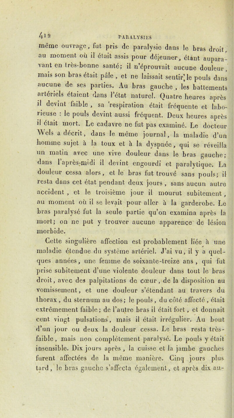 même ouvrage, fut pris de paralysie dans le bras droit, au moment où il était assis pour déjeuner, étant aupara- vant en très-bonne santé; il n’éprouvait aucune douleur, mais son bras était pâle , et ne laissait sentir', le pouls dans aucune de ses parties. Au bras gauche , les battements artériels étaient dans l’état naturel. Quatre heures après il devint faible , sa 'respiration était fréquente et labo- rieuse : le pouls devint aussi fréquent. Deux heures après il était mort. Le cadavre ne fut pas examiné. Le docteur Wels a décrit, dans le même journal, la maladie d’un homme sujet à la toux et à la dyspnée, qui se réveilla un matin avec une vive douleur dans le bras gauche; dans 1 après-midi il devint engourdi et paralytique. La douleur cessa alors, et le bras fut trouvé sans pouls; il resta dans cet état pendant deux jours , sans aucun autre accident , et le troisième jour il mourut subitement, au moment où il se levait pour aller à la garderobe. Le bras paralysé fut la seule partie qu’on examina après la mort; on ne put y trouver aucune apparence de lésion morbide. Celle singulière affection est probablement liée h une maladie étendue du système artériel. J’ai vu, il y a quel- ques années, une femme de soixante-treize ans, qui fut prise subitement d’une violente douleur dans tout le bras droit, avec des palpitations de cœur, de la disposition au vomissement, et une douleur s’étendant au travers du thorax , du sternum au dos; le pouls , du côté affecté , était extrêmement faible; de rau,tre bras il était fort, et donnait cent vingt pulsations*, mais il était irrégulier. Au bout d’un jour ou deux la douleur cessa. Le bras resta très- faible, mais non complètement paralysé. Le pouls y était insensible. Dix jours après, la cuisse et la jambe gauches furent affectées de la même manière. Cinq jours plus tard, le bras gauche s’affecta également, et après dix au-