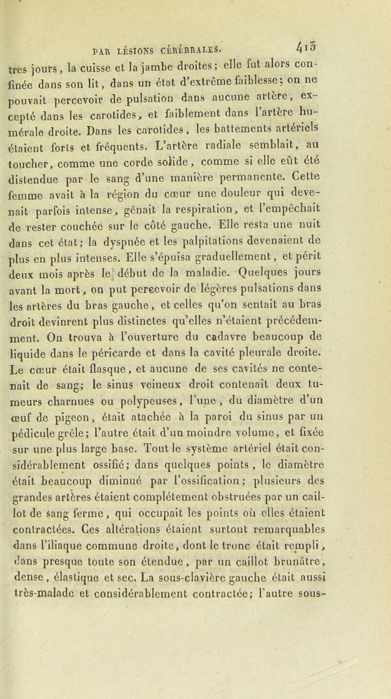 très jours, la cuisse et la jambe droites; elle fut alors con- finée dans son lit, dans un état d’extrême faiblesse 5 on ne pouvait percevoir de pulsation dans aucune artère, ex- cepté dans les carotides, et faiblement dans 1 artère hu- mérale droite. Dans les carotides, les battements artériels étaient forts et fréquents. L’artère radiale semblait, au toucher, comme une corde solide, comme si elle eut été distendue par le sang d’une manière permanente. Cette femme avait à la région du cœur une douleur qui deve- nait parfois intense, gênait la respiration, et l’empêchait de rester couchée sur le côté gauche. Elle resta une nuit dans cet état; la dyspnée et les palpitations devenaient de plus en plus intenses. Elle s’épuisa graduellement, et périt deux mois après le^ début de la maladie. Quelques jours avant la mort, on put percevoir de légères pulsations dans les artères du bras gauche, et celles qu’on sentait au bras droit devinrent plus distinctes qu’elles n’étaient précédem- ment. On trouva à l’ouverture du cadavre beaucoup de liquide dans le péricarde et dans la cavité pleurale droite. Le cœur était flasque, et aucune de ses cavités ne conte- nait de sang; le sinus veineux droit contenait deux tu- meurs charnues ou polypeuses, Tune , du diamètre d’un œuf de pigeon, était atachée à la paroi du sinus par un pédicule grêle; l’autre était d’un moindre volume, et fixée sur une plus large base. Tout le système artériel était con- sidérablement ossifié; dans quelques points, le diamètre était beaucoup diminué par l’ossification; plusieurs des grandes artères étaient complètement obstruées par un cail- lot de sang ferme, qui occupait les points où elles étaient contractées. Ces altérations étaient surtout remarquables dans l’iliaque commune droite, dont le tronc était rempli, dans presque toute son étendue, par un caillot brunâtre, dense, élastique et sec. La sous-clavière gauche était aussi très-malade et considérablement contractée; l’autre sous-