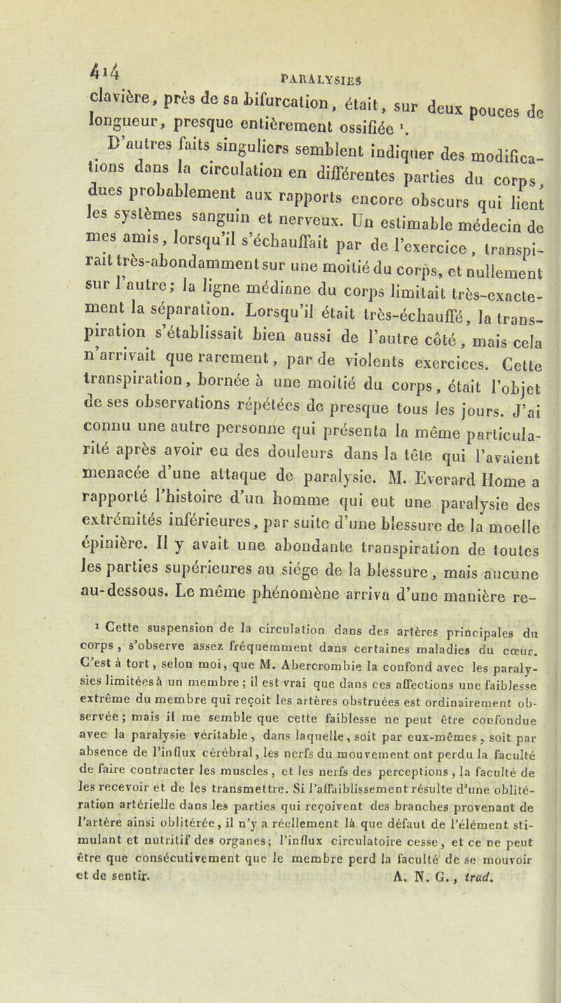 *'Aua.jLXMliS clavière, près de sa Lifurcalion. était, sur deux pouces de longueur, presque entièrement ossifiée _ D’autres faits singuliers semblent indiquer des modifica- tions dans la Circulation en dilFérentcs parties du corps dues probablement aux rapports encore obscurs qui lient les systèmes sanguin et nerveux. Un estimable médecin de mes amis lorsqu’il s’échauffait par de l’exercice, transpi- rait très-abondamment sur une moitié du corps, et nullement sur autre; la ligne médiane du corps limitait très-exacte- ment la séparation. Lorsqu’il était très-écliauffé, la trans- piration s’établissait bien aussi de l’autre côté, mais cela n arrivait que rarement, par de violents exercices. Cette transpiration, bornée è une moitié du corps, était l’objet de ses observations répétées de presque tous les jours. J’ai connu une autre personne qui présenta la même particula- rité après avoir eu des douleurs dans la tête qui l’avaient menacée d’une attaque de paralysie. M. Everard Home a rapporté l’histoire d’un homme qui eut une paralysie des extrémités inférieures, par suite d’une blessure de la moelle épinière. Il y avait une abondante transpiration de toutes les parties supérieures au siège de la blessure, mais aucune au-dessous. Le même phénomène arriva d’une manière re- ï Cette suspension de la circulation dans des artères principales du corps , s observe assez fréquemment dans certaines maladies du coeur. C est à tort, selon moi, que M. Abercrombie la confond avec les paraly- sies limitées à un membre ; il est vrai que dans ces affections une faiblesse extrême du membre qui reçoit les artères obstruées est ordinairement ob- servée ; mais il me semble que cette faiblesse ne peut être confondue avec la paralysie véritable, dans laquelle, soit par eux-mêmes , soit par absence de l’influx cérébral, les nerfs du mouvement ont perdu la faculté de faire contracter les muscles, et les nerfs des perceptions , la faculté de les recevoir et de les transmettre. Si l’affaiblissement résulte d’une oblité- ration artérielle dans les parties qui reçoivent des branches provenant de l’artère ainsi oblitérée, il n’y a réellement là que défaut de l’élément sti- mulant et nutritif des organes; l’influx circulatoire cesse, et ce ne peut être que consécutivement que le membre perd la faculté de se mouvoir et de sentir. A. N. G., irad.