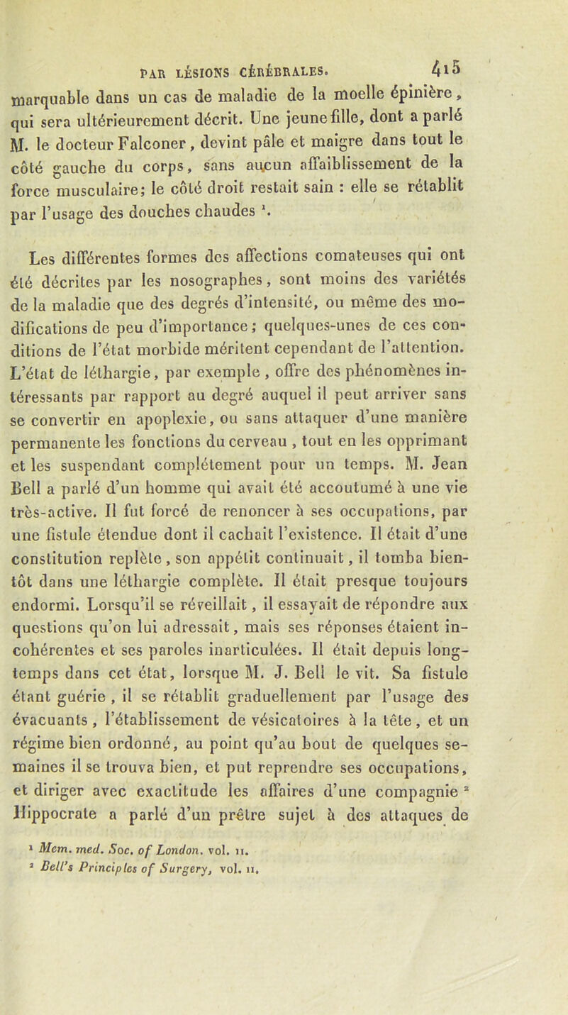 niarquable dans un cas de maladie de la moelle épinière, qui sera ultérieurement décrit. Une jeune fille, dont a parlé M, le docteur Falconer, devint pâle et maigre dans tout le côté gauche du corps, sans aucun affaiblissement de la force musculaire; le côté droit restait sain : elle se rétablit par l’usage des douches chaudes ‘. Les différentes formes des affections comateuses qui ont été décrites par les nosographes, sont moins des variétés de la maladie que des degrés d’intensité, ou même des mo- difications de peu d’importance; quelques-unes de ces con- ditions de l’état morbide méritent cependant de l’allention. L’état de léthargie, par exemple , offre dos phénomènes in- téressants par rapport au degré auquel il peut arriver sans se convertir en apoplexie, ou sans attaquer d’une manière permanente les fonctions du cerveau , tout en les opprimant et les suspendant complètement pour un temps. M. Jean Bell a parlé d’un homme qui avait été accoutumé à une vie très-active. Il fut forcé de renoncer à ses occupations, par une fistule étendue dont il cachait l’existence. Il était d’une constitution replète , son appétit continuait, il tomba bien- tôt dans une léthargie complète. Il était presque toujours endormi. Lorsqu’il se réveillait, il essayait de répondre aux questions qu’on lui adressait, mais ses réponses étaient in- cohérentes et ses paroles inarticulées. Il était depuis long- temps dans cet état, lorsque M. J. Bell le vit. Sa fistule étant guérie , il se rétablit graduellement par l’usage des évacuants, l’établissement de vésicatoires à la tête, et un régime bien ordonné, au point qu’au bout de quelques se- maines il se trouva bien, et put reprendre ses occupations, et diriger avec exactitude les affaires d’une compagnie * Hippocrate a parlé d’un prêtre sujet â des attaques de » Mem. med. Soc, of London, vol. ii. ’ Belles Principlcs of Surgery^ vol. ii.