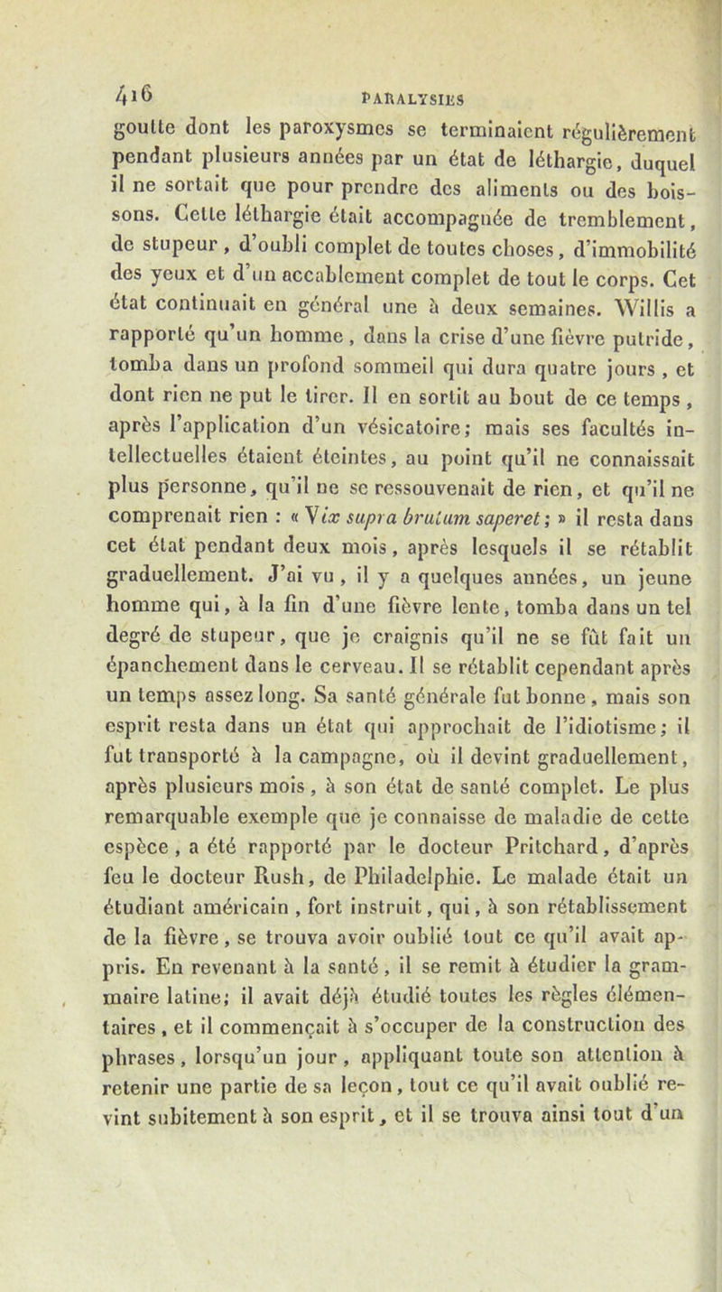 goutte dont les paroxysmes se terminaient régulièrement pendant plusieurs années par un état de léthargie, duquel il ne sortait que pour prendre des aliments ou des bois- sons. Cette léthargie était accompagnée de tremblement, de stupeur , d oubli complet de toutes choses, d’immobilité des yeux et d un accablement complet de tout le corps. Cet état continuait en général une à deux semaines. Willis a rapporte qu un homme , dans la crise d’une fièvre putride, tomba dans un profond sommeil qui dura quatre jours , et dont rien ne put le tirer. Il en sortit au bout de ce temps , après l’application d’un vésicatoire; mais ses facultés in- tellectuelles étaient éteintes, au point qu’il ne connaissait plus p'ersonne, qu’il ne se ressouvenait de rien, et qu’il ne comprenait rien : « Yix supra bruUim saperet; » il resta dans cet état pendant deux mois, après lesquels il se rétablit graduellement. J’ai vu , il y a quelques années, un jeune homme qui, à la fin d’une fièvre lente, tomba dans un tel degré de stupeur, que je craignis qu’il ne se fût fait un épanchement dans le cerveau. Il se rétablit cependant après un temps assez long. Sa santé générale fut bonne , mais son esprit resta dans un état qui approchait de l’idiotisme ; il fut transporté à la campagne, où il devint graduellement, après plusieurs mois, à son état de santé complet. Le plus remarquable exemple que je connaisse de maladie de cette espèce , a été rapporté par le docteur Pritchard, d’après feu le docteur Rush, de Philadelphie. Le malade était un étudiant américain , fort instruit, qui, à son rétablissement de la fièvre, se trouva avoir oublié tout ce qu’il avait ap- pris. En revenant à la santé, il se remit à étudier la gram- maire latine; il avait déjè étudié toutes les règles élémen- taires , et il commençait à s’occuper de la construction des phrases, lorsqu’un jour, appliquant toute son attention à retenir une partie de sa leçon, tout ce qu’il avait oublié re- vint subitement h son esprit, et il se trouva ainsi tout d’un