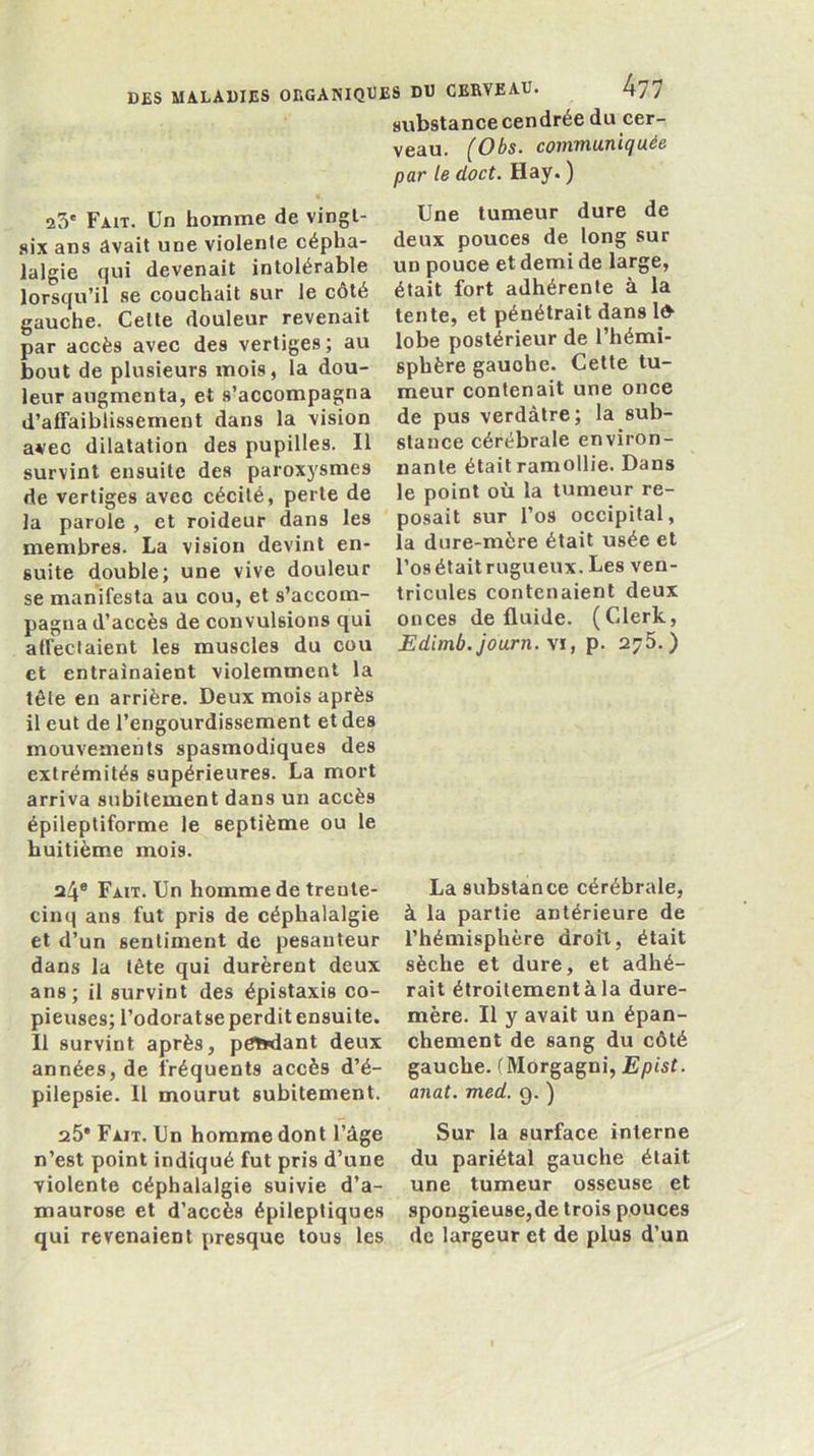 substance cendrée du cer- veau. (Obs. communiquée par le doct. Hay. ) 23' Fait. Un homme de vingt- Une tumeur dure de .six ans âvait une violente cépha- deux pouces de long sur lalgie qui devenait intolérable un pouce et demi de large, lorsqu’il se couchait sur le côté était fort adhérente à la gauche. Celle douleur revenait tente, et pénétrait dans Id' par accès avec des vertiges; au lobe postérieur de l’hémi- bout de plusieurs mois, la dou- sphère gauche. Celte tu- leur augmenta, et s’accompagna meur contenait une once d’affaiblissement dans la vision de pus verdâtre; la sub- avec dilatation des pupilles. Il stance cérébrale environ- survint ensuite des paroxysmes nanle était ramollie. Dans de vertiges avec cécité, perte de le point où la tumeur re- la parole, et roideur dans les posait sur 1 os occipital, membres. La vision devint en- la dure-mère était usée et suite double; une vive douleur l’osétaitrugueux.Lesven- se manifesta au cou, et s’accom- tricules contenaient deux pagnad’accès de convulsions qui onces de fluide. (Clerk, affectaient les muscles du cou Edimb.journ. \i, p. 2^5. ) et entraînaient violemment la tête en arrière. Deux mois après il eut de l’engourdissement et des mouvements spasmodiques des extrémités supérieures. La mort arriva subitement dans un accès épileptiforme le septième ou le huitième mois. 24® Fait. Un homme de trente- cinq ans fut pris de céphalalgie et d’un sentiment de pesanteur dans la tête qui durèrent deux ans; il survint des épistaxis co- pieuses; l’odoratse perdit ensuite. Il survint après, petidant deux années, de fréquents accès d’é- pilepsie. Il mourut subitement. La substance cérébrale, à la partie antérieure de l’hémisphère droit, était sèche et dure, et adhé- rait étroitement à la dure- mère. Il y avait un épan- chement de sang du côté gauche. ( Morgagni, Epist. anat. med. 9. ) a5' Fait. Un homme dont l’âge n’est point indiqué fut pris d’une violente céphalalgie suivie d’a- maurose et d’accès épileptiques qui revenaient presque tous les Sur la surface interne du pariétal gauche était une tumeur osseuse et spongieuse,de trois pouces de largeur et de plus d’un