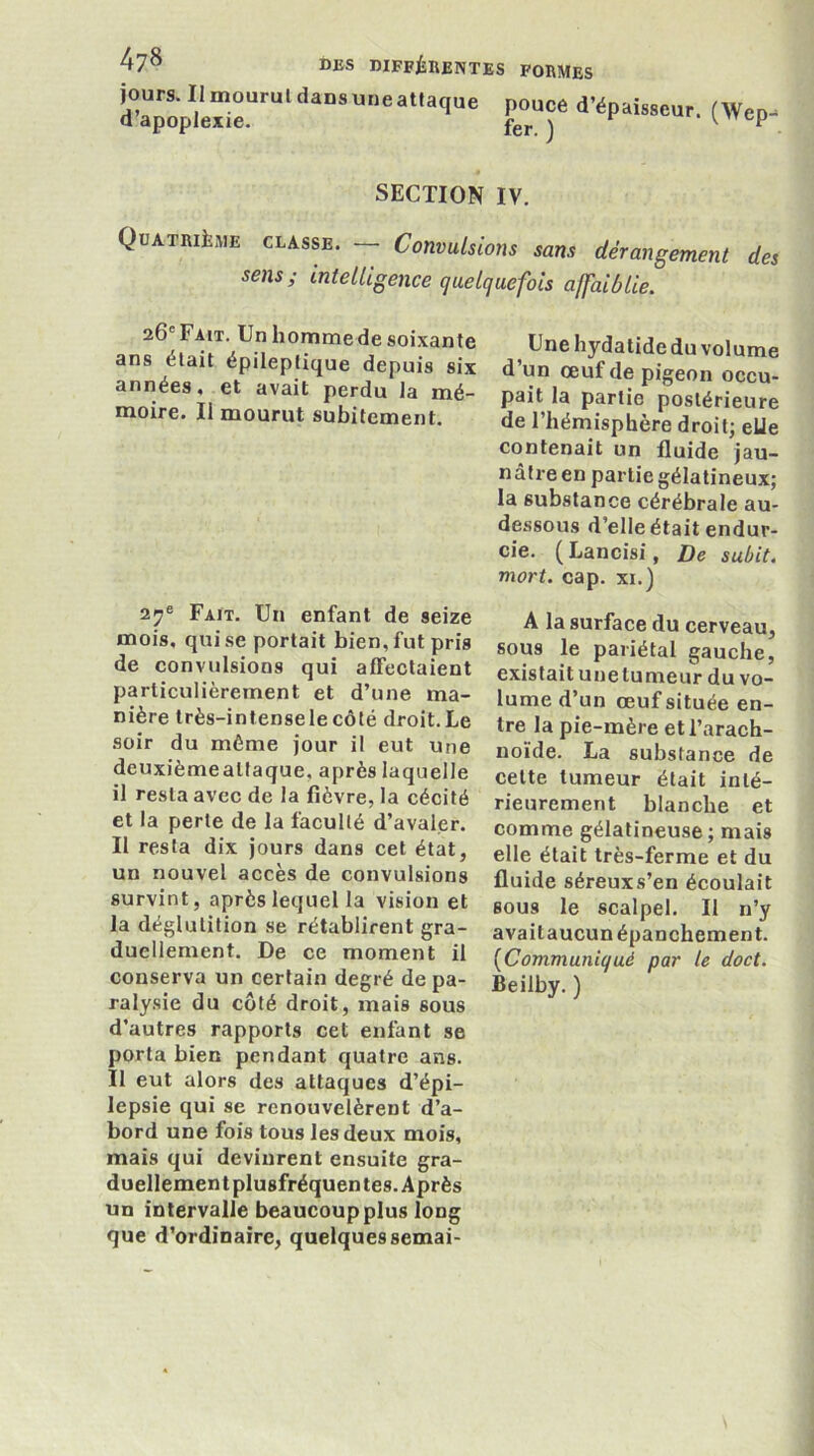 SECTION IV. Quatrième classe. — Convulsions sans dérangement des sens; intelligence quelquefois affaiblie. Fait. Un enfant de seize A la surface du cerveau mois, qui se portait bien, fut pris sous le pariétal eauche! de convulsions qui affectaient existaitunelumeurduvo- particuhèrement et d’une ma- lume d’un œuf située en- mère très-intensele côté droit. Le tre la pie-mère et l’arach- soir du même jour il eut une noïde. La substance de deuxièmealfaque, après laquelle celte tumeur était inlé- il resta avec de la fièvre, la cécité rieurement blanche et et la perte de la faculté d’avaler, comme gélatineuse; mais Il resta dix jours dans cet état, elle était très-ferme et du un nouvel accès de convulsions fluide séreuxs’en écoulait survint, après lequel la vision et gous le scalpel. Il n’y la déglutition se rétablirent gra- avaitaucunépanchement, duellement. De ce moment il {^Communiqué par le doct. conserva un certain degré de pa- Beilby. ) ralysie du côté droit, mais sous d’autres rapports cet enfant se porta bien pendant quatre ans. Il eut alors des attaques d’épi- lepsie qui se renouvelèrent d’a- bord une fois tous les deux mois, mais qui devinrent ensuite gra- duellement plusfréquen tes. Après un intervalle beaucoup plus long que d’ordinaire, quelques semai- 26'Fait. Un homme de soixante ans était épileptique depuis six années, et avait perdu la naé— moire. Il mourut subitement. Une hydatide du volume d’un œuf de pigeon occu- pait la partie postérieure de l’hémisphère droit; elle contenait un fluide jau- nâtre en partie gélatineux; la substance cérébrale au- dessous d’elle était endur- cie. ( Lancisi, De subit, mort. cap. xi.)