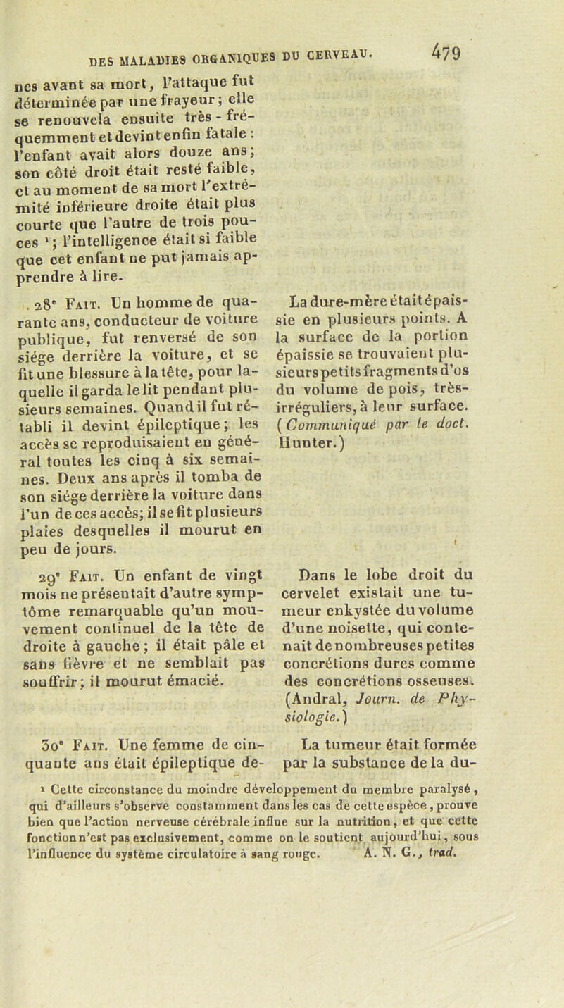 nés avant sa mort, l’attaque fut déterminée par une frayeur; elle se renouvela ensuite très - fré- quemment et devint enfin fatale : l’enfant avait alors douze ans; son côté droit était resté faible, et au moment de sa mort 1 extré- mité inférieure droite était plus courte que l’autre de trois pou- ces *; l’intelligence était si faible que cet enfant ne put jamais ap- prendre à lire. . 28' Fait. Un homme de qua- rante ans, conducteur de voiture publique, fut renversé de son siège derrière la voiture, et se fit une blessure à la tête, pour la- quelle il garda lelit pendant plu- sieurs semaines. Quand il fut ré- tabli il devint épileptique; les accès se reproduisaient en géné- ral toutes les cinq à six semai- nes. Deux ans après il tomba de son siège derrière la voiture dans l’un de ces accès; il se fit plusieurs plaies desquelles il mourut en peu de jours. 29' Fait. Un enfant de vingt mois ne présentait d’autre symp- tôme remarquable qu’un mou- vement continuel de la tête de droite à gauche ; il était pâle et sans fièvre et ne semblait pas souffrir; il mourut émacié. La dure-mèreétaitépais- sie en plusieurs points. A la surface de la portion épaissie se trouvaient plu- sieurs petits fragments d’os du volume de pois, très- irréguliers, à leur surface. {Communiqué par te doct, H un ter.) Dans le lobe droit du cervelet existait une tu- meur enkystée du volume d’une noisette, qui conte- nait de nombreuses petites concrétions dures comme des concrétions osseuses. (Andral, Journ. de Phy- siologie. ) 3o* Fait. Une femme de cin- La tumeur était formée quante ans était épileptique de- par la substance delà du- » Cette circonstance du moindre développement du membre paralysé, qui d’ailleurs s’observe constamment dans les cas de cette espèce, prouve bien que l’action nerveuse cérébrale influe sur la nutiition, et que cette fonction n’est pas exclusivement, comme on le soutient aujourd’hui, sous l’influence du système circulatoire à sang rouge. A. N. G., trad.