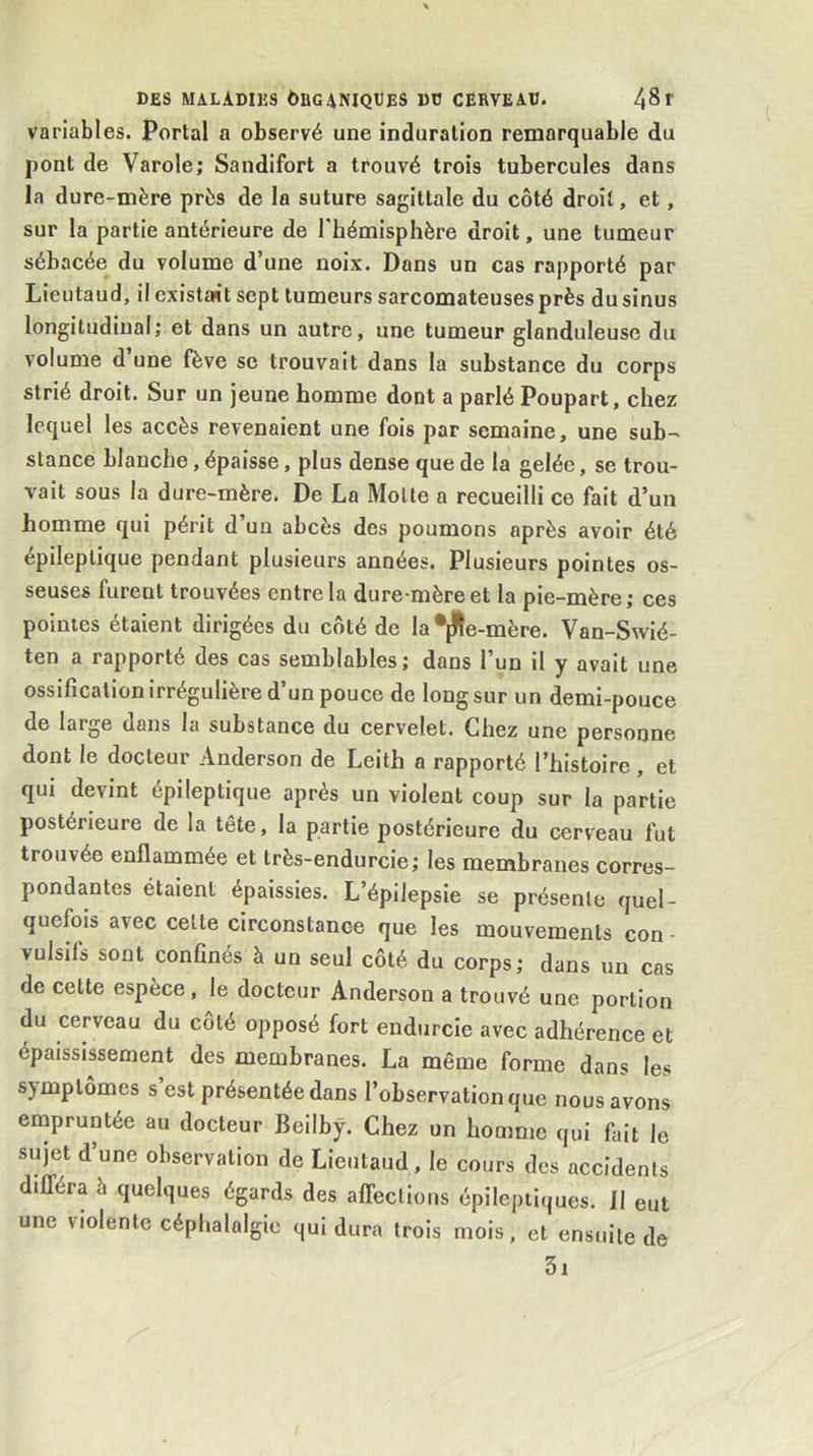 variables. Portai a observé une induration remarquable du pont de Varole; Sandifort a trouvé trois tubercules dans la dure-mère près de la suture sagittale du côté droit, et, sur la partie antérieure de l'hémisphère droit, une tumeur sébacée du volume d’une noix. Dans un cas rapporté par Lieutaud, il existait sept tumeurs sarcomateuses près du sinus longitudiual; et dans un autre, une tumeur glanduleuse du volume d une fève se trouvait dans la substance du corps strié droit. Sur un jeune homme dont a parlé Poupart, chez lequel les accès revenaient une fois par semaine, une sub- stance blanche, épaisse, plus dense que de la gelée, se trou- vait sous la dure-mère. De La Motte a recueilli ce fait d’un homme qui périt d’un abcès des poumons après avoir été épileptique pendant plusieurs années. Plusieurs pointes os- seuses furent trouvées entre la dure-mère et la pie-mère; ces pointes étaient dirigées du côté de la •jHe-mère. Van-Swié- ten a rapporté des cas semblables; dans l’un il y avait une ossification irrégulière d’un pouce de long sur un demi-pouce de large dans la substance du cervelet. Chez une personne dont le docteur Anderson de Leith a rapporté l’histoire , et qui devint épileptique après un violent coup sur la partie postérieure de la tête, la partie postérieure du cerveau fut trouvée enflammée et très-endurcie; les membranes corres- pondantes étaient épaissies. L’épilepsie se présente quel- quefois avec cette circonstance que les mouvements con - vulsifs sont confinés à un seul côté du corps; dans un cas de cette espèce , le docteur Anderson a trouvé une portion du cerveau du côté opposé fort endurcie avec adhérence et épaississement des membranes. La même forme dans les symptômes s’est présentée dans l’observation que nous avons empruntée au docteur Beilhÿ. Chez un homme qui fait le sujet d’une observation de Lieutaud, le cours des accidents différa à quelques égards des affections épileptiques. 11 eut une violente céphalalgie qui dura trois mois, et ensuite de 3i