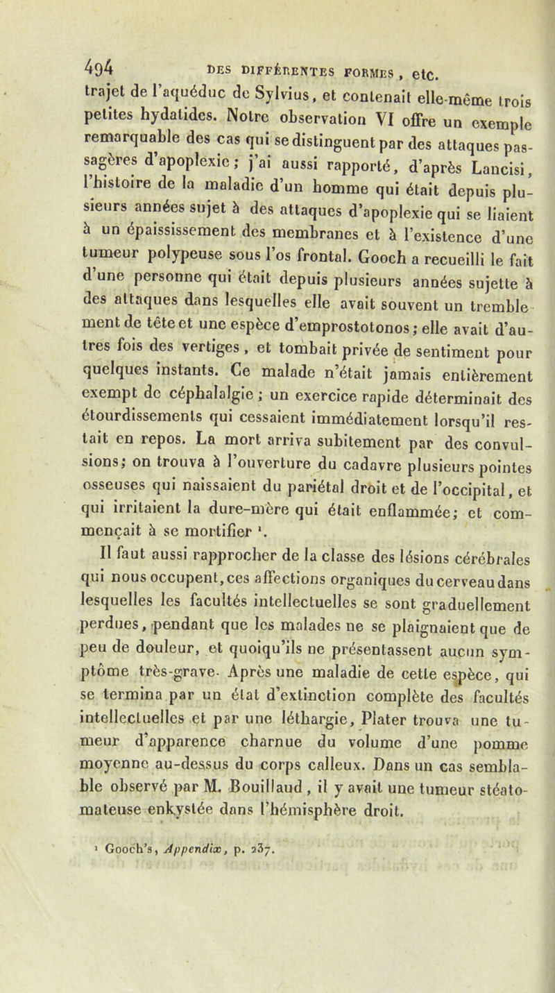 404 DES DlFFÉr.ENTES FORMES, etC. trajet de 1 aquéduc de Sylvius, et contenait elle-même trois petites hydalidcs. Notre observation VI offre un exemple remarquable des cas qui se distinguent par des attaques pas- sagères d’apoplexie ; j’ai aussi rapporté, d’après Lancisi, 1 histoire de la maladie d’un homme qui était depuis plu- sieurs années sujet à des attaques d’apoplexie qui se liaient à un épaississement des membranes et à l’existence d’une tumeur polypeuse sous l’os frontal. Gooch a recueilli le fait d une personne qui était depuis plusieurs années sujette à des attaques dans lesquelles elle avait souvent un tremble ment de tête et une espèce d’emprostotonos ; elle avait d’au- tres fois des vertiges, et tombait privée de sentiment pour quelques instants. Ce malade n’était jamais entièrement exempt de céphalalgie ; un exercice rapide déterminait des étourdissements qui cessaient immédiatement lorsqu’il res- tait en repos. La mort arriva subitement par des convul- sions; on trouva à 1 ouverture du cadavre plusieurs pointes osseuses qui naissaient du pariétal droit et de l’occipital, et qui irritaient la dure-mère qui était enflammée; et com- mençait à se mortifier '. Il faut aussi rapprocher de la classe des lésions cérébrales qui nous occupent, ces affections organiques du cerveau dans lesquelles les facultés intellectuelles se sont graduellement perdues,'pendant que les malades ne se plaignaient que de peu de douleur, et quoiqu’ils ne présentassent aucun sym- ptôme très-grave- Après une maladie de cette espèce, qui se termina par un étal d’extinction complète des facultés intellectuelles et par une léthargie, Plater trouva une tu- meur d’apparence charnue du volume d’une pomme moyenne au-dessus du corps calleux. Dans un cas sembla- ble observé par M. Bouillaud , il y avait une tumeur stéato- mateuse enkystée dans l’hémisphère droit. > Gooch’s, Appcndix, p. 237.