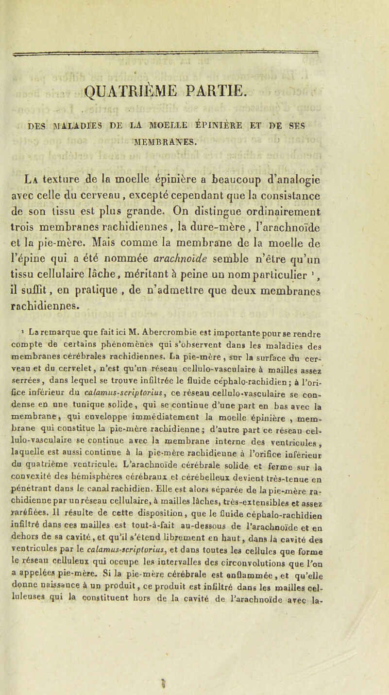 QUATRIÈME PARTIE. DES SULADIES DE LA MOELLE ÉPINIÈRE ET DE SES MEMBRANES. La texture de la moelle épinière a beaucoup d’analogie avec celle du cerveau , excepté cependant que la consistance de son tissu est plus grande. On distingue ordinairement trois membranes rachidiennes , la dure-mère, l’arachnoïde et la pie-mère. Mais comme la membrane de la moelle de l’épine qui a été nommée arachnoïde semble n’être qu’un tissu cellulaire lâche, méritant à peine un nom particulier ’, il suffit, en pratique , de n’admettre que deux membranes rachidiennes. > La remarque que fait ici M. Abercrombie est importante pour se rendre compte de certains phénomènes qui s’observent dans les maladies des membranes cérébrales rachidiennes. La pie-mère, snr la surface du cer- veau et du cervelet, n’est qu’un réseau cellulo-vasculaire à mailles assez serrées , dans lequel se trouve infiltrée le fluide ce'phalo-rachidien ; à l’ori- fice inférieur du calamus-scriptorius, ce réseau cellulo-vasculaire se con- dense en une tunique solide, qui se continue d’une part en bas avec la membrane j qui enveloppe immédiatement la moelle épinière , mem- brane qui constitue la pie-mère rachidienne ; d’autre part ce réseau cel- lulo-vasculaire se continue avec la membrane interne des ventricules , laquelle est aussi continue à la pie-mère rachidieune à l’orifice inférieur du quatiième ventricule. L’arachnoïde cérébrale solide et ferme sur la convexité des hémisphères cérébraux et cérébelleux devient très-tenue en pénétrant dans le canal rachidien. Elle est alors séparée de la pie-mère ra- chidienne par un réseau cellulaire, à mailles lâches, très-extensibles et assez raréfiées. 11 résulte de cette disposition, que le fluide céphalo-rachidien infiltré dans ces mailles est toul-à-fait au-dessous de l’arachnoïde et en dehors de sa cavité, et qu’il s’étend librement en haut, dans la cavité des ventricules par le calamus-acripioriusj et dans toutes les cellules que forme le réseau celluleux qui occupe les intervalles des circonvolutions que l’on a appelées pie-mère. Si la pie-mère cérébrale est onflamméc , et qu’elle donne naissance à un produit, ce produit est infiltré dans les mailles cel- luleuses qui la constituent hors de la cavité de l’arachnoïde avec la-
