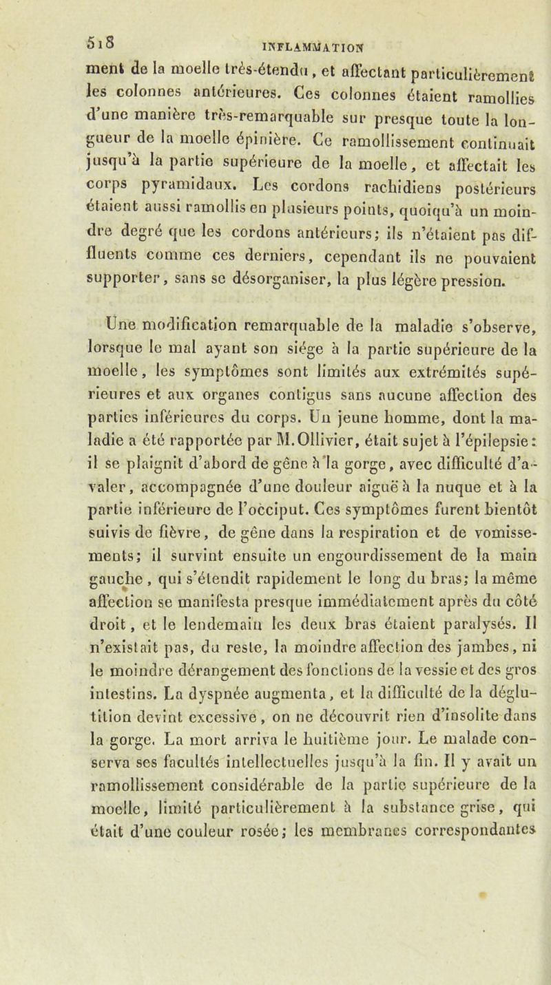 ment de la moelle Irès-étendu, et affectant particulièrement les colonnes antérieures. Ces colonnes étaient ramollies d’une manière très-remarquable sur presque toute la lon- gueur de la moelle épinière. Ce ramollissement continuait jusqu’à la partie supérieure de la moelle, et affectait les corps pyramidaux. Les cordons rachidiens postérieurs étaient aussi ramollis en plusieurs points, quoiqu’à un moin- dre degré que les cordons antérieurs; ils n’étaient pas dif- fluents comme ces derniers, cependant ils ne pouvaient supporter, sans se désorganiser, la plus légère pression. Une modification remarquable de la maladie s’observe, lorsque le mal ayant son siège à la partie supérieure de la moelle, les symptômes sont limités aux extrémités supé- rieures et aux organes contigus sans aucune affection des parties inférieures du corps. Un jeune homme, dont la ma- ladie a été rapportée par M. Ollivier, était sujet à l’épilepsie : il se plaignit d’abord de gêne h'la gorge, avec difficulté d’a- valer, accompagnée d’une douleur aiguë h la nuque et à la partie inférieure de l’occiput. Ces symptômes furent bientôt suivis de fièvre, de gêne dans la respiration et de vomisse- ments; il survint ensuite un engourdissement de la main gauche , qui s’étendit rapidement le long du bras; la même affection se manifesta presque immédiatement après du côté droit, et le lendemain les deux bras étaient paralysés. Il n’exislait pas, du reste, la moindre affection des jambes, ni le moindre dérangement des fonctions de la vessie et des gros intestins. La dyspnée augmenta, et la difficulté de la déglu- tition devint excessive, on ne découvrit rien d’insolite dans la gorge. La mort arriva le huitième jour. Le malade con- serva ses facultés intellectuelles jusqu’à la fin. Il y avait un ramollissement considérable de la partie supérieure de la moelle, limité particulièrement à la substance grise, qui était d’une couleur rosée; les membranes correspondantes