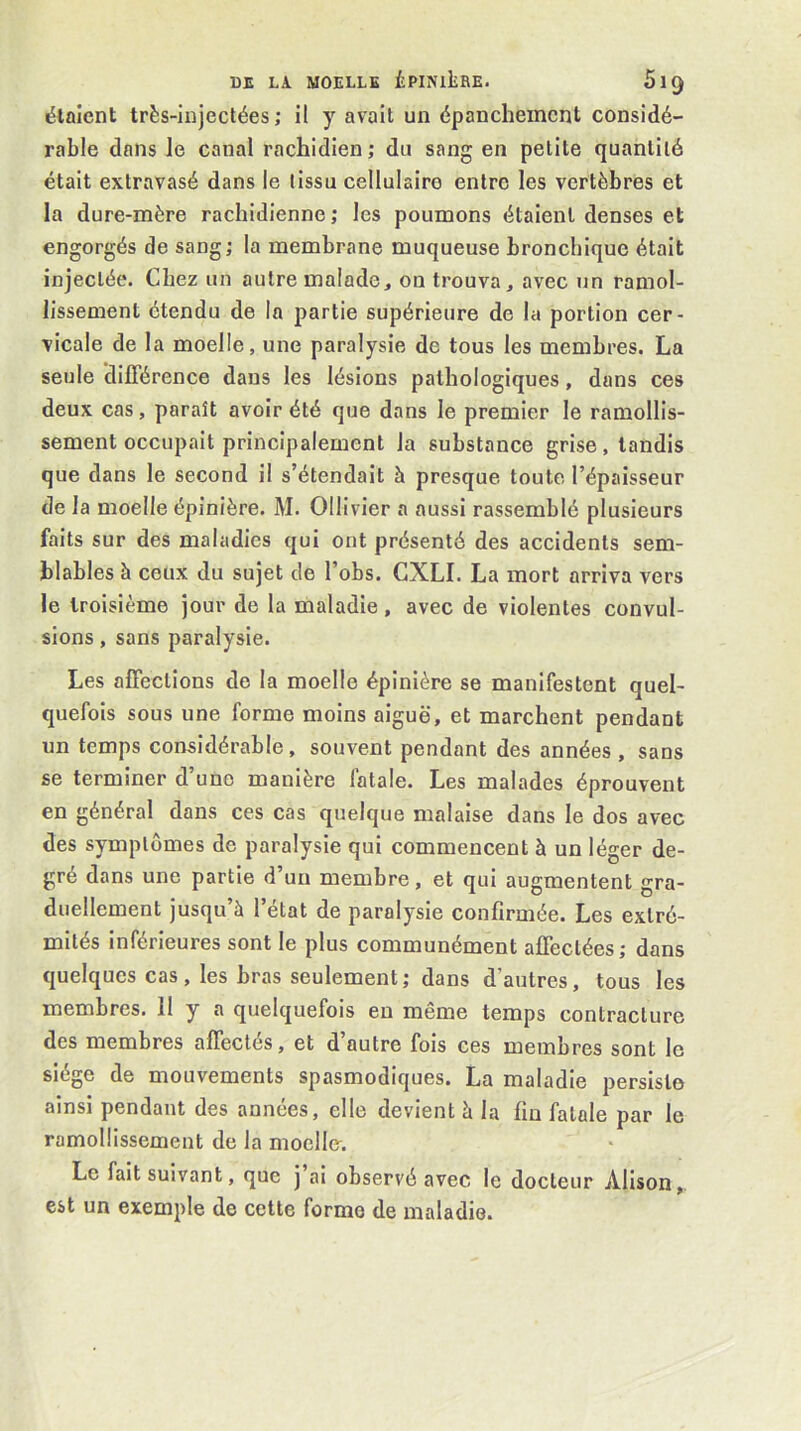 étaient très-injectées; il y avait un épanchement considé- rable dans le canal rachidien; du sang en petite quantité était extravasé dans le tissu cellulaire entre les vertèbres et la dure-mère rachidienne ; les poumons étaient denses et engorgés de sang; la membrane muqueuse bronchique était injectée. Chez un autre malade, on trouva, avec un ramol- lissement étendu de la partie supérieure de la portion cer- vicale de la moelle, une paralysie de tous les membres. La seule dilTérence dans les lésions pathologiques, dans ces deux cas, paraît avoir été que dans le premier le ramollis- sement occupait principalement la substance grise, tandis que dans le second il s’étendait à presque toute l’épaisseur de la moelle épinière. M. Olllvier a aussi rassemblé plusieurs faits sur des maladies qui ont présenté des accidents sem- blables à ceux du sujet de l’obs. CXLI. La mort arriva vers le troisième jour de la maladie, avec de violentes convul- sions , sans paralysie. Les affections do la moelle épinière se manifestent quel- quefois sous une forme moins aiguë, et marchent pendant un temps considérable, souvent pendant des années , sans se terminer d’une manière fatale. Les malades éprouvent en général dans ces cas quelque malaise dans le dos avec des symptômes de paralysie qui commencent à un léger de- gré dans une partie d’un membre, et qui augmentent gra- duellement jusqu’à l’état de paralysie confirmée. Les extré- mités inférieures sont le plus communément affectées; dans quelques cas, les bras seulement; dans d’autres, tous les membres. 11 y a quelquefois eu même temps contracture des membres affectés, et d’autre fois ces membres sont le siège de mouvements spasmodiques. La maladie persiste ainsi pendant des années, elle devient à la fin fatale par le ramollissement de la moelle. Le fait suivant, que j ai observé avec le docteur Alison, est un exemple de cette forme de maladie.