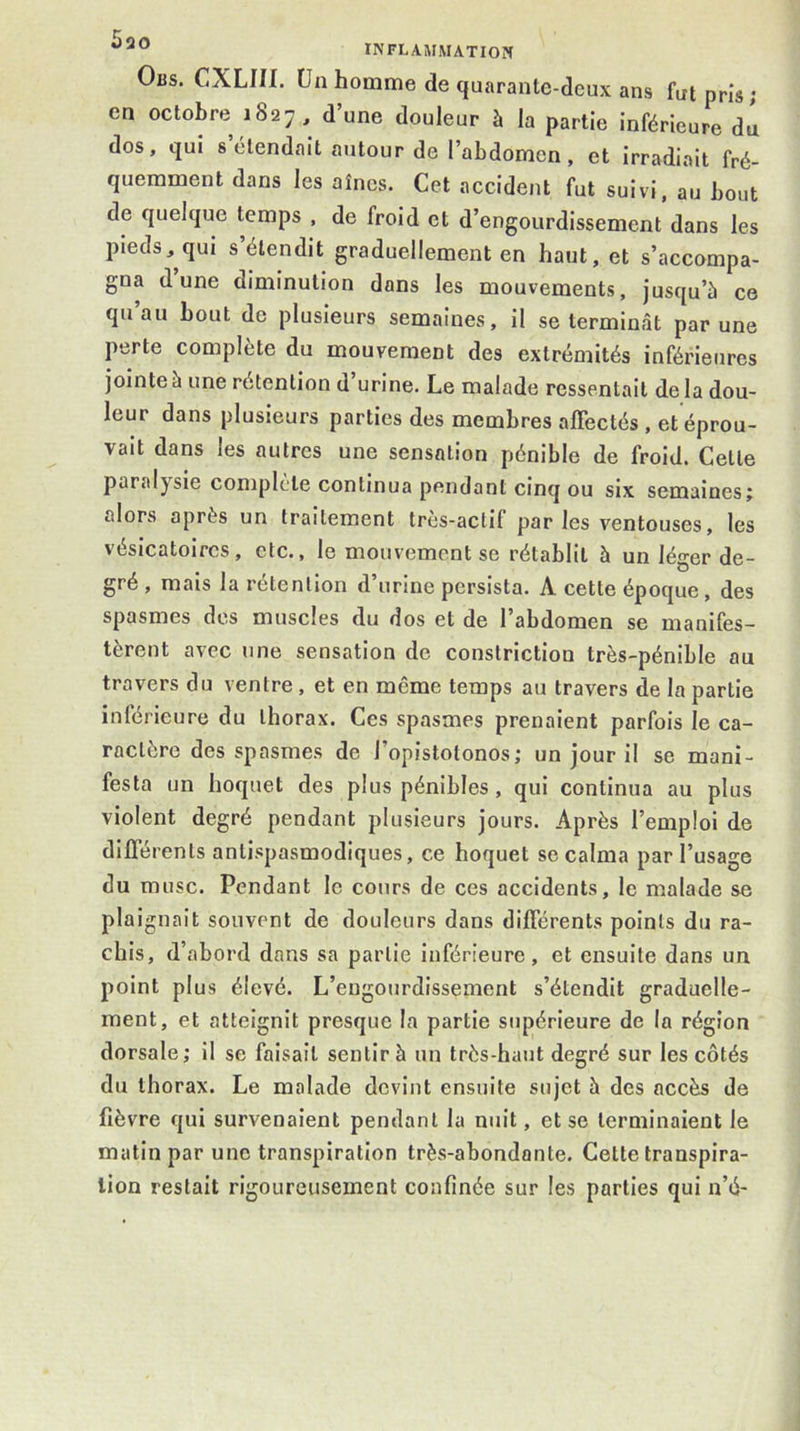 Ous. CXLin. Un homme de quarante-deux ans fut pris; en octobre 1827, d’une douleur à la partie inférieure du dos, qui 8 étendait autour de l’abdomen, et Irradiait fré- quemment dans les aines. Cet accident fut suivi, au bout de quelque temps , de froid et d’engourdissement dans les pieds, qui s’étendit graduellement en haut, et s’accompa- gna d’une diminution dans les mouvements, jusqu’à ce qu au bout de plusieurs semaines, il se termiofât par une perte complète du mouvement des extrémités inférieures jointe à une rétention d’urine. Le malade ressentait de la dou- leur dans plusieurs parties des membres affectés , et éprou- vait dans les autres une sensation pénible de froid. Cette paralysie complète continua pendant cinq ou six semaines; alors après un traitement très-actif par les ventouses, les vésicatoires, etc., le mouvement se rétablit à un léger de- gré , mais la rétention d’urine persista. A cette époque, des spasmes des muscles du dos et de l’abdomen se manifes- tèrent avec une sensation de constriction très-pénible au travers du ventre , et en même temps au travers de la partie inférieure du thorax. Ces spasmes prenaient parfois le ca- ractère des spasmes de l’opistotonos; un jour il se mani- festa un hoquet des plus pénibles , qui continua au plus violent degré pendant plusieurs jours. Après l’emploi de différents antispasmodiques, ce hoquet se calma par l’usage du musc. Pendant le cours de ces accidents, le malade se plaignait souvent de douleurs dans différents points du ra- chis, d’abord dans sa partie inférieure, et ensuite dans un point plus élevé. L’engourdissement s’étendit graduelle- ment, et atteignit presque la partie supérieure de la région dorsale; il se faisait sentir à un très-haut degré sur les côtés du thorax. Le malade devint ensuite sujet h des accès de lièvre qui survenaient pendant la nuit, et se terminaient le matin par une transpiration très-abondante. Cette transpira- tion restait rigoureusement confinée sur les parties qui n’é-