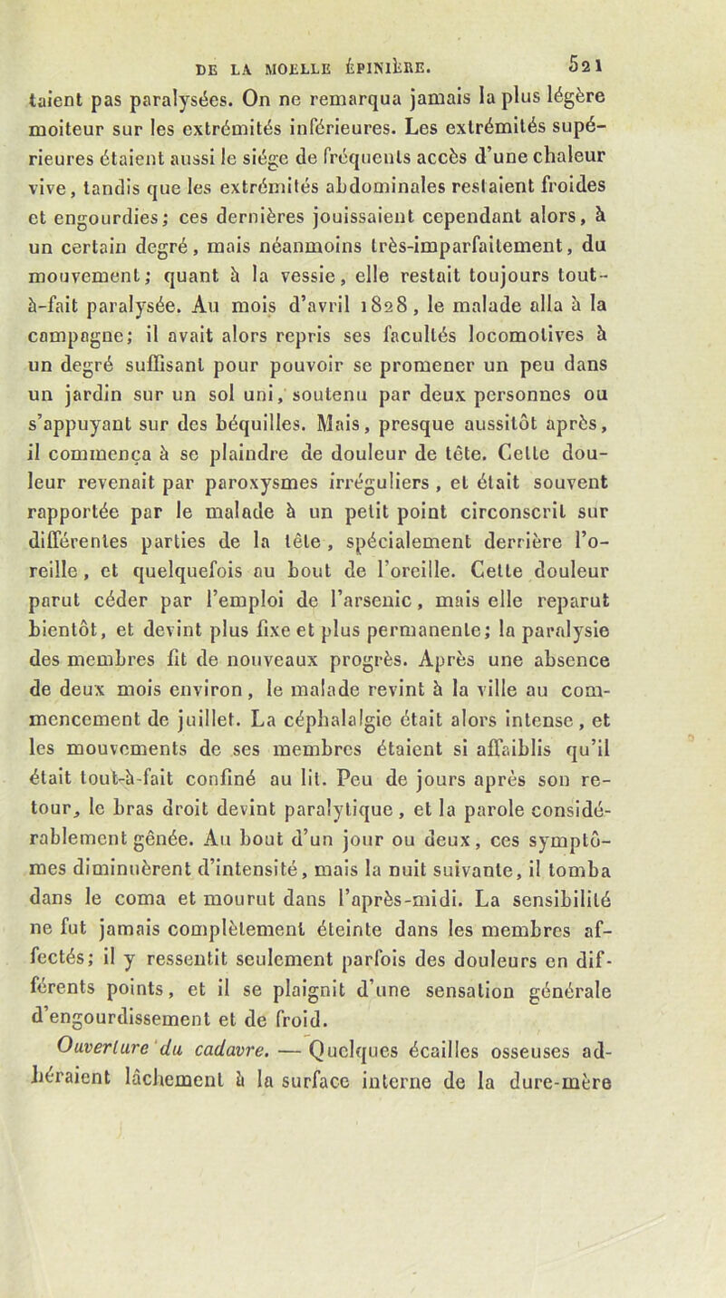 taient pas paralysées. On ne remarqua jamais la plus légère moiteur sur les extrémités inférieures. Les extrémités supé- rieures étaient aussi le siège de fréquents accès d’une chaleur vive, tandis que les extrémités ahdominales restaient froides et engourdies; ces dernières jouissaient cependant alors, à un certain degré, mais néanmoins très-imparfaitement, du mouvement; quant à la vessie, elle restait toujours tout- à-fait paralysée. Au mois d’avril 1828, le malade alla à la compagne; il avait alors repris ses facultés locomotives à un degré suffisant pour pouvoir se promener un peu dans un jardin sur un sol uni, soutenu par deux personnes ou s’appuyant sur des béquilles. Mais, presque aussitôt après, il commença à se plaindre de douleur de tête. Celte dou- leur revenait par paroxysmes irréguliers , et était souvent rapportée par le malade à un petit point circonscrit sur dllTérenles parties de la tête , spécialement derrière l’o- reille , et quelquefois ou bout de l’oreille. Celte douleur parut céder par l’emploi de l’arsenic, mais elle reparut bientôt, et devint plus fixe et plus permanente; la paralysie des membres fit de nouveaux progrès. Après une absence de deux mois environ, le malade revint à la ville au com- mencement de juillet. La céphalalgie était alors intense, et les mouvements de ses membres étaient si affaiblis qu’il était tout-à-fait confiné au lit. Peu de jours après son re- tour, le bras droit devint paralytique, et la parole considé- rablement gênée. Au bout d’un jour ou deux, ces symptô- mes diminuèrent d’intensité, mais la nuit suivante, il tomba dans le coma et mourut dans l’après-midi. La sensibilité ne fut jamais complètement éteinte dans les membres af- fectés; il y ressentit seulement parfois des douleurs en dif- férents points, et il se plaignit d’une sensation générale d’engourdissement et de froid. Ouverture'du cadavre. — Quelques écailles osseuses ad- héraient lâchement à la surface interne de la dure-mère