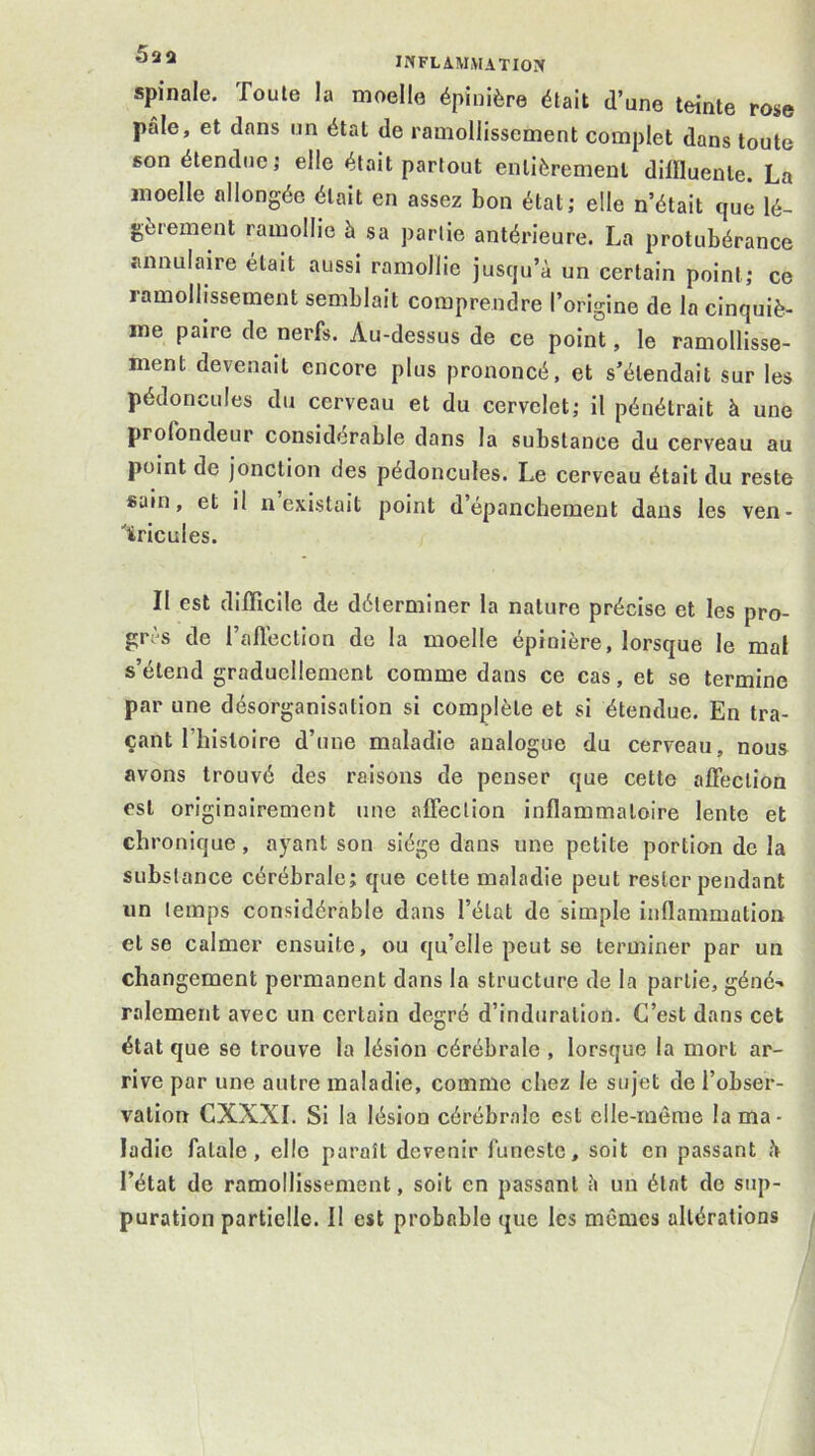 spinale. Toute la moelle épinière était d’une teinte rose pâle, et dans un état de ramollissement complet dans toute son étendue; elle était partout entièrement dimuenle. La moelle allongée était en assez bon état; elle n’était que lé- gèrement ramollie à sa partie antérieure. La protubérance annulaire était aussi ramollie jusqu’à un certain point; ce ramollissement semblait comprendre l’origine de la cinquiè- me paire de nerfs. Au-dessus de ce point, le ramollisse- ment devenait encore plus prononcé, et s’étendait sur les pédoncules du cerveau et du cervelet; il pénétrait à une profondeur considérable dans la substance du cerveau au point de jonction des pédoncules. Le cerveau était du reste sain, et il n existait point d’épanchement dans les ven- 'iricules. Il est difficile de déterminer la nature précise et les pro- grès de l’afléction de la moelle épinière, lorsque le mal s’étend graduellement comme dans ce cas, et se termine par une désorganisation si complète et si étendue. En tra- çant l’hisloire d’une maladie analogue du cerveau, nous avons trouvé des raisons de penser que cette affection est originairement une affection inflammatoire lente et chronique, ayant son siège dans une petite portion de la substance cérébrale; que cette maladie peut rester pendant un temps considérable dans l’état de simple inflammation et se calmer ensuite, ou qu’elle peut se terminer par un changement permanent dans la structure de la partie, géné- ralement avec un certain degré d’induration. C’est dans cet état que se trouve la lésion cérébrale , lorsque la mort ar- rive par une autre maladie, comme chez le sujet de l’obser- vation CXXXI. Si la lésion cérébrale est elle-même la ma- ladie fatale, elle paraît devenir funeste, soit en passant à l’état de ramollissement, soit en passant à un état de sup- puration partielle. Il est probable que les mêmes altérations