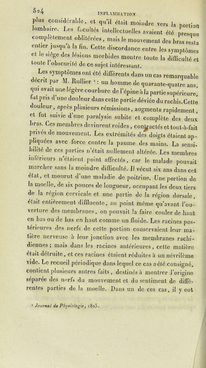 ÏNFLAMJllTIOPf plus considérable, et r,„-il était moindre vers la portion ombairo. Les facullés inlcllccluelles .avaient été presque complètement oblitérées, mais le mouvement des bras resta entier jusqu’à la fin. Cette discordance entre les symptômes et e siège des lésions morbides montre toute la difficulté et toute 1 obscurité de ce sujet intéressant. Les symptômes ont été différents dans un cas remarquable décrit par M. Rullier • : un homme de quarante-quatre ans, qui avait une légère courbure de l’épine à la partie supérieure,’ fut pris d une douleur dans cette partie déviée du rachis. Cette ouleur, après pliisieurs rémissions, augmenta rapidement, et fut suivie d’une paralysie subite et complète des deux bras. Ces membres devinrent roides, contactés et tout-à-fait privés de mouvement. Les extrémités des doigts étaient ap- pliquées avec force contre la paume des mains. La sensi- bilité de ces parties n’était nullement altérée. Les membres inférieurs n’étaient point affectés, car le malade pouvait marcher sans la moindre difficulté. Il vécut six ans dans cet état, et mourut d’une maladie de poitrine. Une portion de la moelle, de six pouces de longueur, occupant les deux tiers de la région cervicale et une partie de la région dorsale, était entièrement diffiucnte, au point même qu’.avant l’ou-’ vertiire des membranes , on pouvait la faire couler de haut en bas ou de bas en haut comme un fluide. Les racines pos- térieures des nerfs de cette portion conservaient leur ma- tière nerveuse à leur jonction avec les membranes rachi- diennes ; mais dans les racines antérieures, cette matière était détruite, et ces racines étalent réduites à un névrilème \ide. Le recueil périodique dans lequel ce cas a été consigné, contient plusieurs autres faits , destinés à montrer l’origine séparée des nerfs du mouvement et du sentiment de diffé- rentes parties de la moelle. Dans un de ces cas, il y eut > Journal da Pliyfiologic, i8î3.