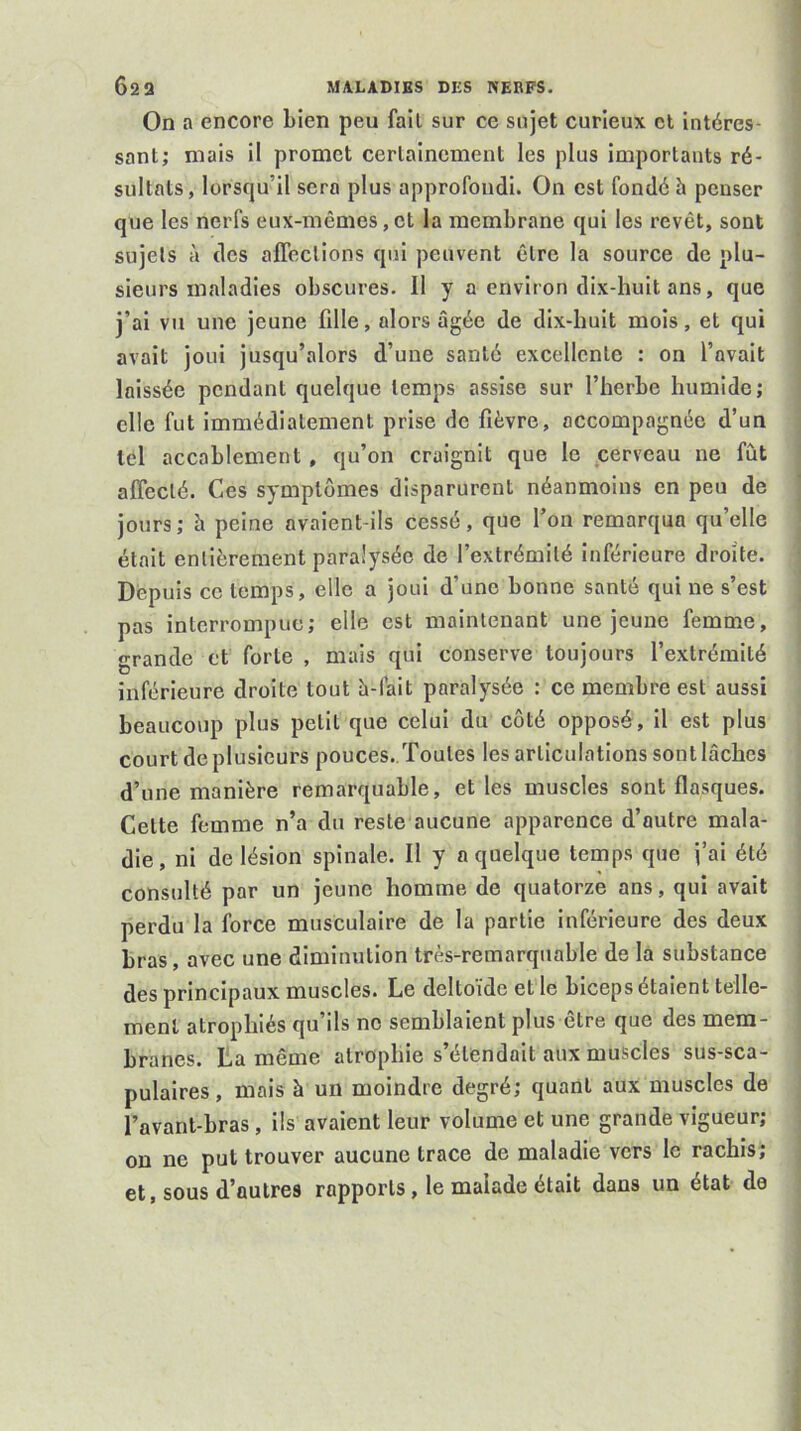 On a encore bien peu fail sur ce sujet curieux cl intéres- sant; mais il promet certainement les plus importants ré- sultats, lorsqu’il sera plus approfondi. On est fondé h penser que les nerfs eux-mêmes,et la membrane qui les revêt, sont sujets à des affections qui peuvent être la source de plu- sieurs maladies obscures. Il y a environ dix-huit ans, que j’ai vu une jeune fille, alors âgée de dix-huit mois, et qui avait joui jusqu’alors d’une santé excellente : on l’avait laissée pendant quelque temps assise sur l’herbe humide; elle fut immédiatement prise de fièvre, accompagnée d’un tel accablement, qu’on craignit que le eerveau ne fût affecté. Ces symptômes disparurent néanmoins en peu de jours; à peine avaient-ils cessé, que l’on remarqua qu’elle était entièrement paralysée de l’extrémité inférieure droite. Depuis ce temps, elle a joui d’une bonne santé qui ne s’est pas interrompue; elle est maintenant une jeune femme, grande et forte , mais qui conserve toujours l’extrémité inférieure droite tout â-fait paralysée : ce membre est aussi beaucoup plus petit que celui du côté opposé, il est plus court deplusieurs pouces. Toutes les articulations sontlâches d’une manière remarquable, et les muscles sont flasques. Cette femme n’a du reste aucune apparence d’autre mala- die, ni de lésion spinale. Il y a quelque temps que j’ai été consulté par un jeune homme de quatorze ans, qui avait perdu la force musculaire de la partie inférieure des deux bras, avec une diminution très-remarquable de la substance des principaux muscles. Le deltoïde et le biceps étaient telle- ment atrophiés qu’ils no semblaient plus être que des mem- branes. La même atrophie s’étendait aux muscles sus-sca- pulaires, mais à un moindre degré; quant aux muscles de l’avant-bras, ils avaient leur volume et une grande vigueur; on ne put trouver aucune trace de maladie vers le rachis; et, sous d’autres rapports, le malade était dans un état de
