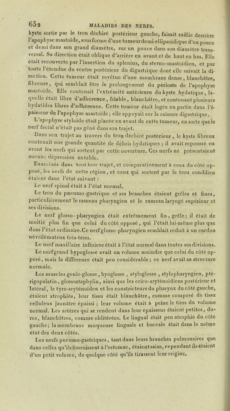 kyste sortie par le trou déchiré postérieur gauche, faisait saillie derrière l’apophyse mastoïde, sous forme d’une tumeurdemi ellipsoïdique d’un pouce et demi dans son grand diamètre, sur un pouce dans son diamètre trans- versal. Sa direction était oblique d’arrière en avant et de haut en bas. Elle était recouverte par l’insertion du splenius, du sterno-mastoïdien, et par toute l’étendue du ventre postérieur du digastrique dont elle suivait la di- rection. Cette tumeur était revêtue d’une membrane dense, blanchâtre, fibreuse, qui semblait être le prolongement du périoste de l’apophyse mastoïde. Elle contenait l’extrémité antérieure du kyste hydatique, la- quelle était libre d’adhérence, friable, blanchâtre, et contenant plusieurs hydatidcs libres d’adhérence. Cette tumeur était logée en partie dans l’é- paisseur de l’apophyse mastoïde; elle appuyait sur la rainure digastrique. L apophyse slyloïde était placée en avant de cette tumeur, en sorte quele nerl facial n’était pas gêné dans son trajet. Dans son trajet au travers du trou déchiré postérieur, le kyste fibreux contenait une grande quantité de débris hydatiques ; il avait repoussé en avant les nerfs qui sortent par cette ouverture. Ces nerfs ne présentaient aucune dépression notable. Examinés dans tout leur trajet, et comparativement à ceux du côté op- posé, les nerfs de cette région, et ceux qui sortent par le trou condilien étaient dans l’état suivant : Le nerf spinal était à l’état normal. Le trou du pneumo-gastrique et ses branches étaient grêles et fines, particulièrement le rameau pharyngien et le rameau laryngé supérieur et ses divisions. Le nerf glosso-pharyngien était extrêmement fin, grêle; il était de moitié plus fin que celui du côté opposé , qui l’était lui-même plus que dans l’état ordinaire.Ce uerfglosso-pharyngien semblait réduit à un cordon névrilémateux très-ténu. Le nerf maxillaire inférieur était à l’état normal dans toutes ses divisions. Le nerf grand hypoglosse avait un volume moindre que celui du côté op- posé, mais la différence était peu considérable; ce nerf avait sa structure normale. Les muscles genio-glosse , hyoglosse , styloglosse , stylopharyngien, pté- rigopalatin, glossostaphylin, ainsi que les crico-aryténoïdiens postérieur et latéral, le tyro-aryténoïden et les constricteurs du pharynx du côté gauche, étaient atrophiés, leur tissu était blanchâtre, comme composé de tissu celluleux jaunâtre épaissi ; leur volume était à peine le tiers du volume normal. Les artères qui se rendent dans leur épaisseur étaient petites, du*- res, blanchâtres, comme oblitérées. Le lingual était peu atrophié du côté gauche; lamembrane muqueuse linguale et buccale était dans le meme état des deux côtés. Les nerfs pneumo-gastriques, tant dans leurs branches pulmonaires que dans celles qu’ils fournissent à l’estomac, étaientsains, cependant ils étaient d’un petit volume, de quelque côté qu’ils tirassent leur origine.